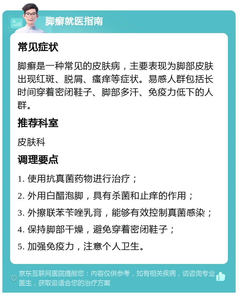 脚癣就医指南 常见症状 脚癣是一种常见的皮肤病，主要表现为脚部皮肤出现红斑、脱屑、瘙痒等症状。易感人群包括长时间穿着密闭鞋子、脚部多汗、免疫力低下的人群。 推荐科室 皮肤科 调理要点 1. 使用抗真菌药物进行治疗； 2. 外用白醋泡脚，具有杀菌和止痒的作用； 3. 外擦联苯苄唑乳膏，能够有效控制真菌感染； 4. 保持脚部干燥，避免穿着密闭鞋子； 5. 加强免疫力，注意个人卫生。