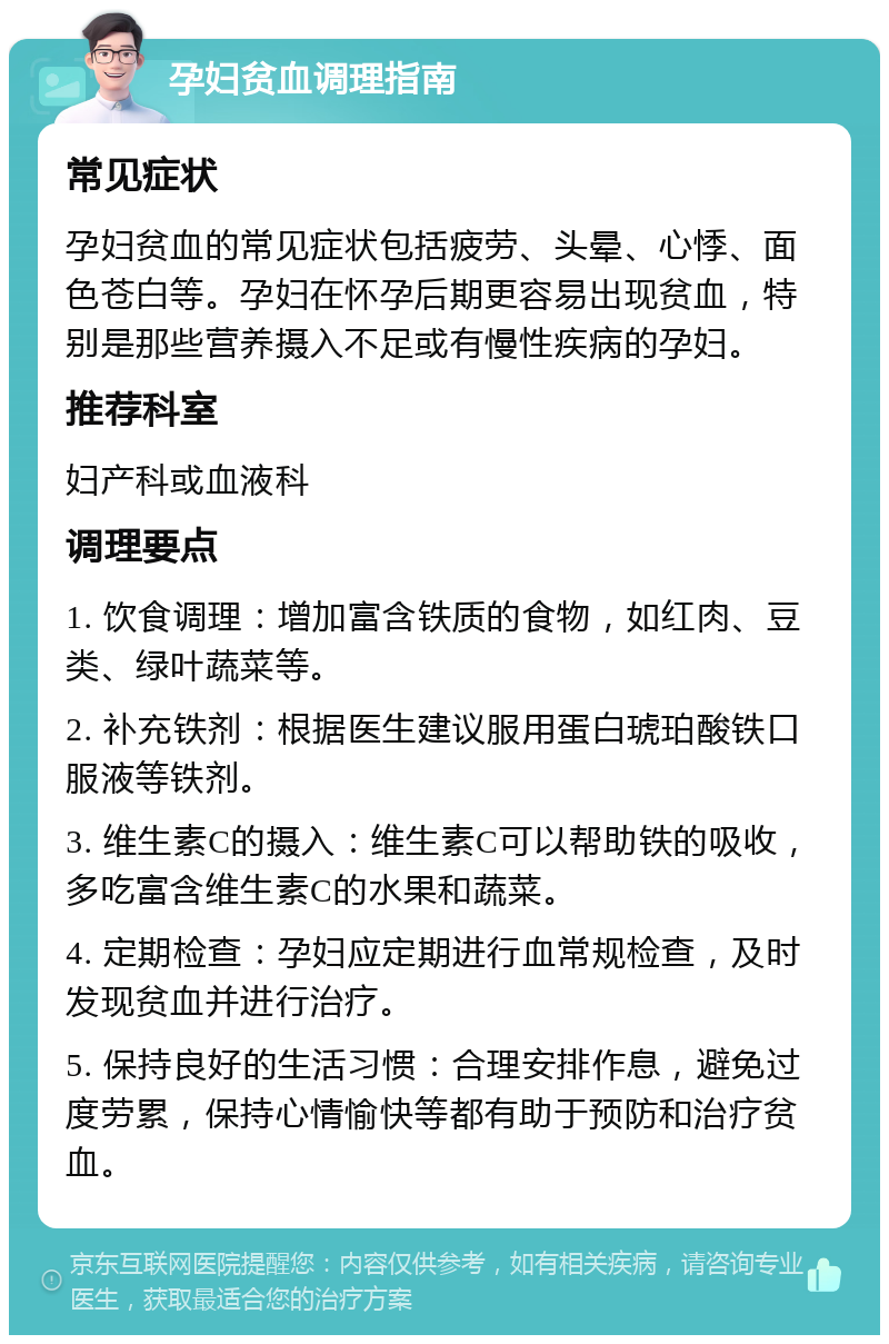 孕妇贫血调理指南 常见症状 孕妇贫血的常见症状包括疲劳、头晕、心悸、面色苍白等。孕妇在怀孕后期更容易出现贫血，特别是那些营养摄入不足或有慢性疾病的孕妇。 推荐科室 妇产科或血液科 调理要点 1. 饮食调理：增加富含铁质的食物，如红肉、豆类、绿叶蔬菜等。 2. 补充铁剂：根据医生建议服用蛋白琥珀酸铁口服液等铁剂。 3. 维生素C的摄入：维生素C可以帮助铁的吸收，多吃富含维生素C的水果和蔬菜。 4. 定期检查：孕妇应定期进行血常规检查，及时发现贫血并进行治疗。 5. 保持良好的生活习惯：合理安排作息，避免过度劳累，保持心情愉快等都有助于预防和治疗贫血。