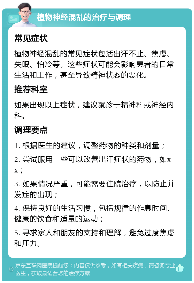 植物神经混乱的治疗与调理 常见症状 植物神经混乱的常见症状包括出汗不止、焦虑、失眠、怕冷等。这些症状可能会影响患者的日常生活和工作，甚至导致精神状态的恶化。 推荐科室 如果出现以上症状，建议就诊于精神科或神经内科。 调理要点 1. 根据医生的建议，调整药物的种类和剂量； 2. 尝试服用一些可以改善出汗症状的药物，如xx； 3. 如果情况严重，可能需要住院治疗，以防止并发症的出现； 4. 保持良好的生活习惯，包括规律的作息时间、健康的饮食和适量的运动； 5. 寻求家人和朋友的支持和理解，避免过度焦虑和压力。