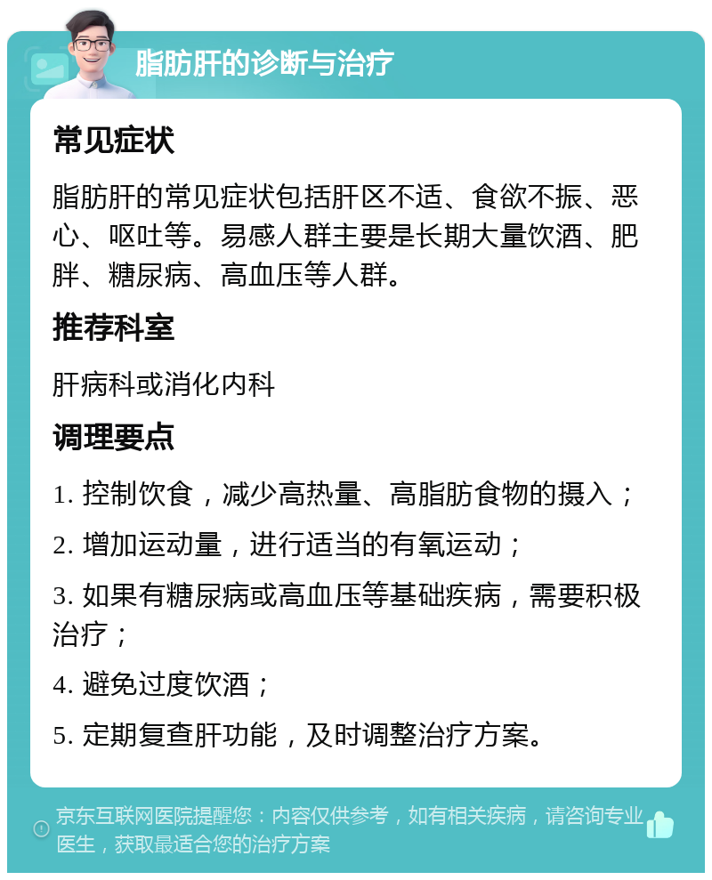 脂肪肝的诊断与治疗 常见症状 脂肪肝的常见症状包括肝区不适、食欲不振、恶心、呕吐等。易感人群主要是长期大量饮酒、肥胖、糖尿病、高血压等人群。 推荐科室 肝病科或消化内科 调理要点 1. 控制饮食，减少高热量、高脂肪食物的摄入； 2. 增加运动量，进行适当的有氧运动； 3. 如果有糖尿病或高血压等基础疾病，需要积极治疗； 4. 避免过度饮酒； 5. 定期复查肝功能，及时调整治疗方案。