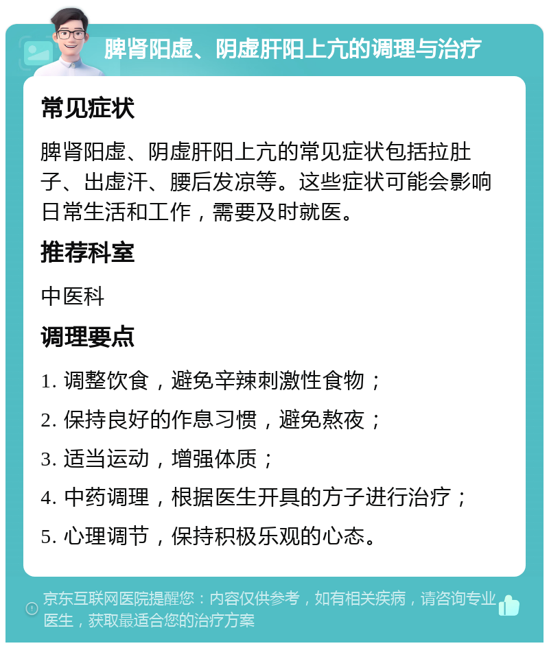 脾肾阳虚、阴虚肝阳上亢的调理与治疗 常见症状 脾肾阳虚、阴虚肝阳上亢的常见症状包括拉肚子、出虚汗、腰后发凉等。这些症状可能会影响日常生活和工作，需要及时就医。 推荐科室 中医科 调理要点 1. 调整饮食，避免辛辣刺激性食物； 2. 保持良好的作息习惯，避免熬夜； 3. 适当运动，增强体质； 4. 中药调理，根据医生开具的方子进行治疗； 5. 心理调节，保持积极乐观的心态。