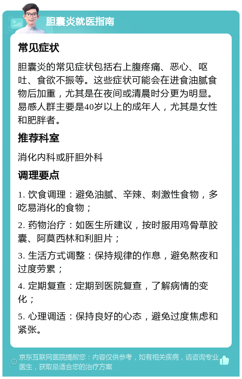 胆囊炎就医指南 常见症状 胆囊炎的常见症状包括右上腹疼痛、恶心、呕吐、食欲不振等。这些症状可能会在进食油腻食物后加重，尤其是在夜间或清晨时分更为明显。易感人群主要是40岁以上的成年人，尤其是女性和肥胖者。 推荐科室 消化内科或肝胆外科 调理要点 1. 饮食调理：避免油腻、辛辣、刺激性食物，多吃易消化的食物； 2. 药物治疗：如医生所建议，按时服用鸡骨草胶囊、阿莫西林和利胆片； 3. 生活方式调整：保持规律的作息，避免熬夜和过度劳累； 4. 定期复查：定期到医院复查，了解病情的变化； 5. 心理调适：保持良好的心态，避免过度焦虑和紧张。