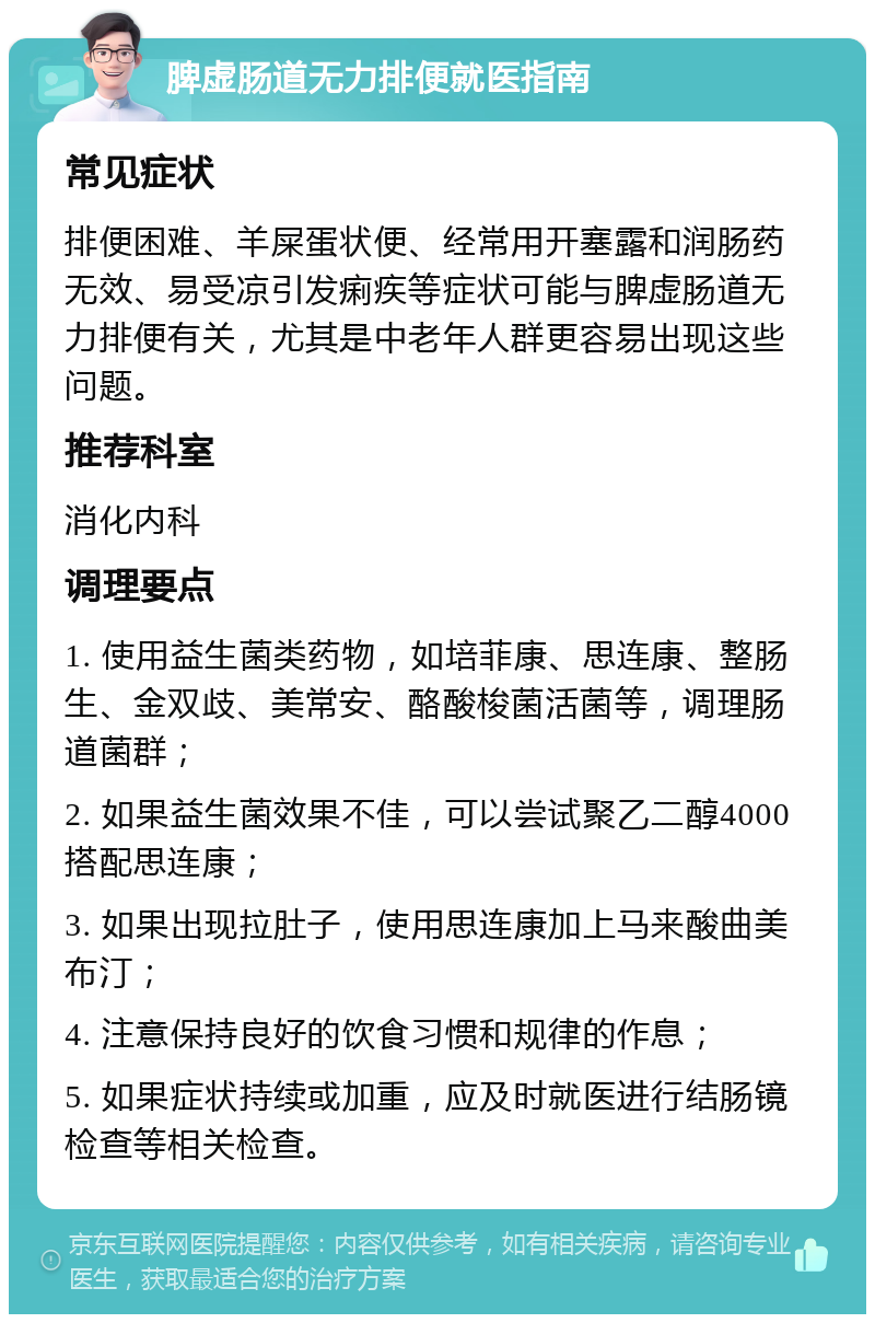 脾虚肠道无力排便就医指南 常见症状 排便困难、羊屎蛋状便、经常用开塞露和润肠药无效、易受凉引发痢疾等症状可能与脾虚肠道无力排便有关，尤其是中老年人群更容易出现这些问题。 推荐科室 消化内科 调理要点 1. 使用益生菌类药物，如培菲康、思连康、整肠生、金双歧、美常安、酪酸梭菌活菌等，调理肠道菌群； 2. 如果益生菌效果不佳，可以尝试聚乙二醇4000搭配思连康； 3. 如果出现拉肚子，使用思连康加上马来酸曲美布汀； 4. 注意保持良好的饮食习惯和规律的作息； 5. 如果症状持续或加重，应及时就医进行结肠镜检查等相关检查。