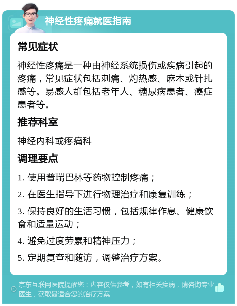 神经性疼痛就医指南 常见症状 神经性疼痛是一种由神经系统损伤或疾病引起的疼痛，常见症状包括刺痛、灼热感、麻木或针扎感等。易感人群包括老年人、糖尿病患者、癌症患者等。 推荐科室 神经内科或疼痛科 调理要点 1. 使用普瑞巴林等药物控制疼痛； 2. 在医生指导下进行物理治疗和康复训练； 3. 保持良好的生活习惯，包括规律作息、健康饮食和适量运动； 4. 避免过度劳累和精神压力； 5. 定期复查和随访，调整治疗方案。