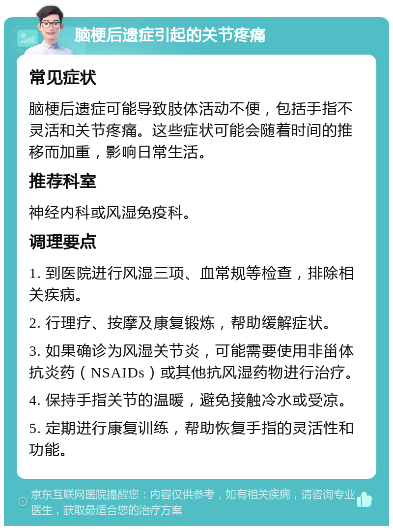 脑梗后遗症引起的关节疼痛 常见症状 脑梗后遗症可能导致肢体活动不便，包括手指不灵活和关节疼痛。这些症状可能会随着时间的推移而加重，影响日常生活。 推荐科室 神经内科或风湿免疫科。 调理要点 1. 到医院进行风湿三项、血常规等检查，排除相关疾病。 2. 行理疗、按摩及康复锻炼，帮助缓解症状。 3. 如果确诊为风湿关节炎，可能需要使用非甾体抗炎药（NSAIDs）或其他抗风湿药物进行治疗。 4. 保持手指关节的温暖，避免接触冷水或受凉。 5. 定期进行康复训练，帮助恢复手指的灵活性和功能。