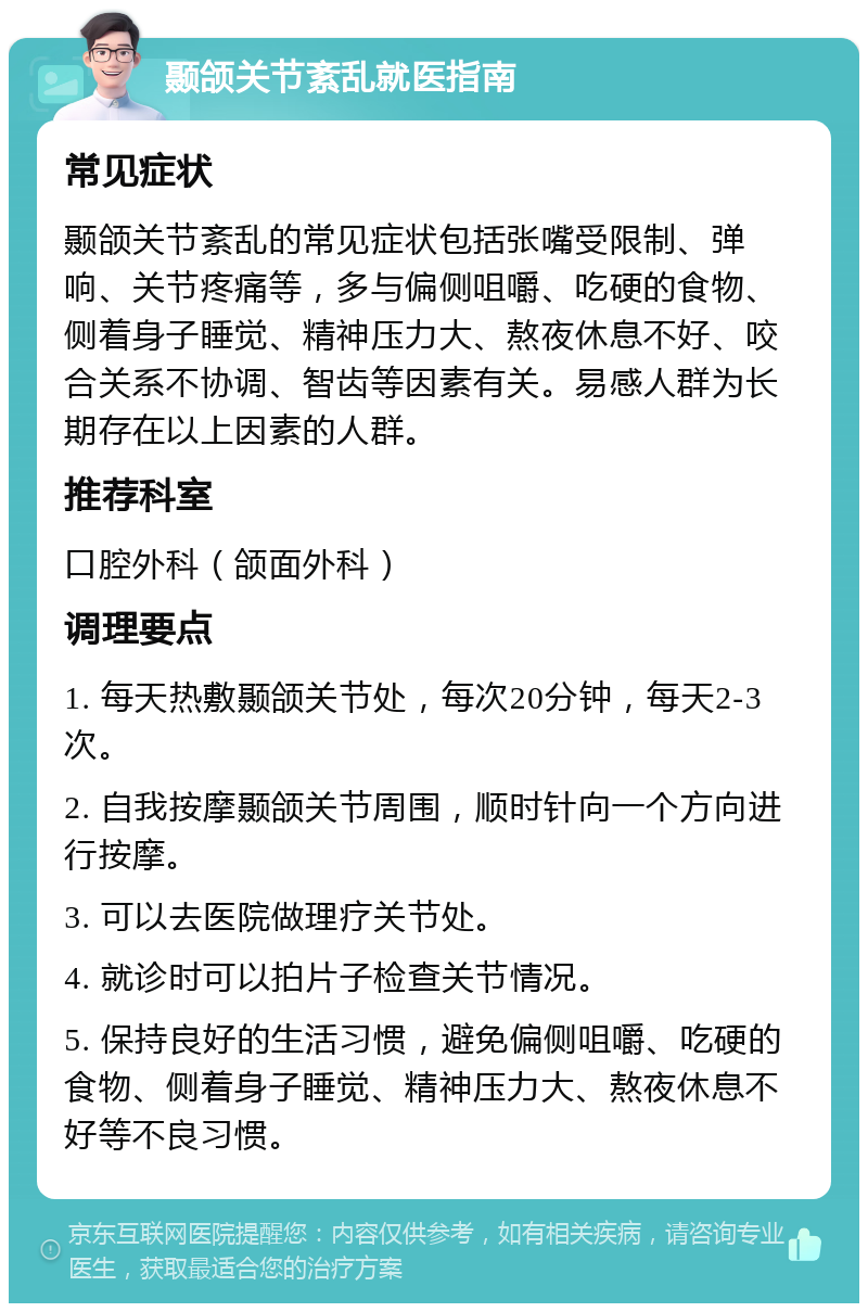 颞颌关节紊乱就医指南 常见症状 颞颌关节紊乱的常见症状包括张嘴受限制、弹响、关节疼痛等，多与偏侧咀嚼、吃硬的食物、侧着身子睡觉、精神压力大、熬夜休息不好、咬合关系不协调、智齿等因素有关。易感人群为长期存在以上因素的人群。 推荐科室 口腔外科（颌面外科） 调理要点 1. 每天热敷颞颌关节处，每次20分钟，每天2-3次。 2. 自我按摩颞颌关节周围，顺时针向一个方向进行按摩。 3. 可以去医院做理疗关节处。 4. 就诊时可以拍片子检查关节情况。 5. 保持良好的生活习惯，避免偏侧咀嚼、吃硬的食物、侧着身子睡觉、精神压力大、熬夜休息不好等不良习惯。