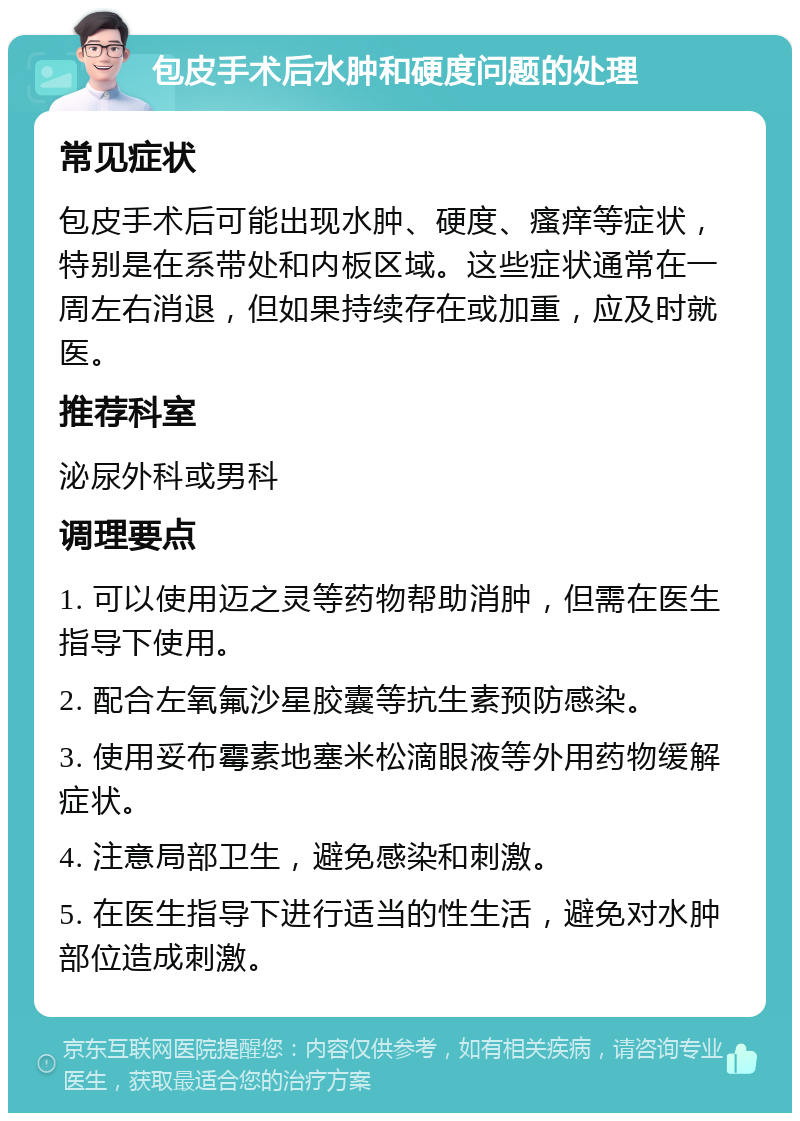 包皮手术后水肿和硬度问题的处理 常见症状 包皮手术后可能出现水肿、硬度、瘙痒等症状，特别是在系带处和内板区域。这些症状通常在一周左右消退，但如果持续存在或加重，应及时就医。 推荐科室 泌尿外科或男科 调理要点 1. 可以使用迈之灵等药物帮助消肿，但需在医生指导下使用。 2. 配合左氧氟沙星胶囊等抗生素预防感染。 3. 使用妥布霉素地塞米松滴眼液等外用药物缓解症状。 4. 注意局部卫生，避免感染和刺激。 5. 在医生指导下进行适当的性生活，避免对水肿部位造成刺激。