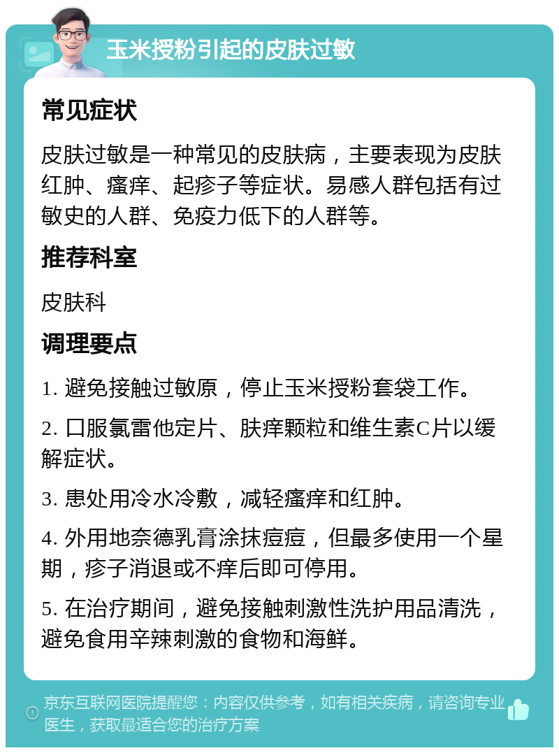 玉米授粉引起的皮肤过敏 常见症状 皮肤过敏是一种常见的皮肤病，主要表现为皮肤红肿、瘙痒、起疹子等症状。易感人群包括有过敏史的人群、免疫力低下的人群等。 推荐科室 皮肤科 调理要点 1. 避免接触过敏原，停止玉米授粉套袋工作。 2. 口服氯雷他定片、肤痒颗粒和维生素C片以缓解症状。 3. 患处用冷水冷敷，减轻瘙痒和红肿。 4. 外用地奈德乳膏涂抹痘痘，但最多使用一个星期，疹子消退或不痒后即可停用。 5. 在治疗期间，避免接触刺激性洗护用品清洗，避免食用辛辣刺激的食物和海鲜。