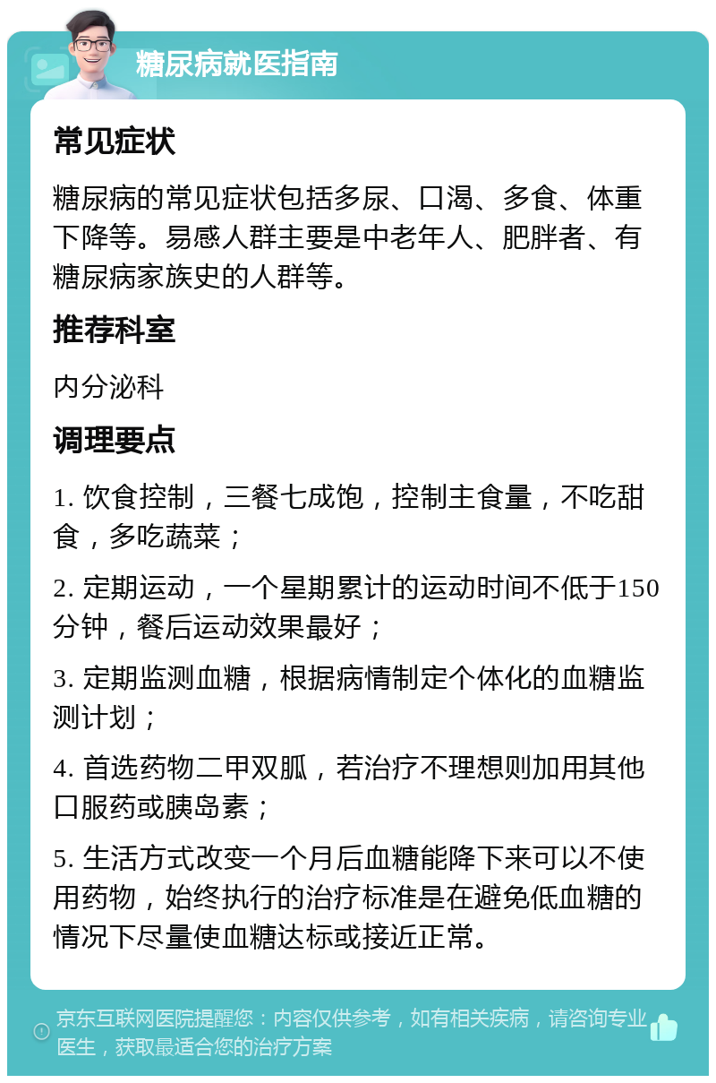 糖尿病就医指南 常见症状 糖尿病的常见症状包括多尿、口渴、多食、体重下降等。易感人群主要是中老年人、肥胖者、有糖尿病家族史的人群等。 推荐科室 内分泌科 调理要点 1. 饮食控制，三餐七成饱，控制主食量，不吃甜食，多吃蔬菜； 2. 定期运动，一个星期累计的运动时间不低于150分钟，餐后运动效果最好； 3. 定期监测血糖，根据病情制定个体化的血糖监测计划； 4. 首选药物二甲双胍，若治疗不理想则加用其他口服药或胰岛素； 5. 生活方式改变一个月后血糖能降下来可以不使用药物，始终执行的治疗标准是在避免低血糖的情况下尽量使血糖达标或接近正常。