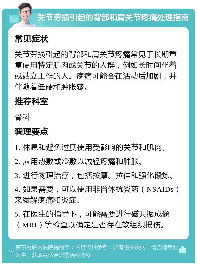 关节劳损引起的背部和肩关节疼痛处理指南 常见症状 关节劳损引起的背部和肩关节疼痛常见于长期重复使用特定肌肉或关节的人群，例如长时间坐着或站立工作的人。疼痛可能会在活动后加剧，并伴随着僵硬和肿胀感。 推荐科室 骨科 调理要点 1. 休息和避免过度使用受影响的关节和肌肉。 2. 应用热敷或冷敷以减轻疼痛和肿胀。 3. 进行物理治疗，包括按摩、拉伸和强化锻炼。 4. 如果需要，可以使用非甾体抗炎药（NSAIDs）来缓解疼痛和炎症。 5. 在医生的指导下，可能需要进行磁共振成像（MRI）等检查以确定是否存在软组织损伤。