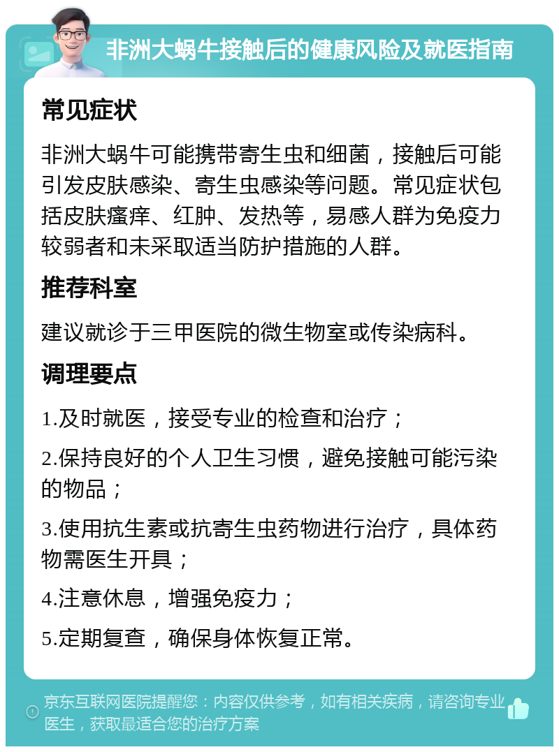 非洲大蜗牛接触后的健康风险及就医指南 常见症状 非洲大蜗牛可能携带寄生虫和细菌，接触后可能引发皮肤感染、寄生虫感染等问题。常见症状包括皮肤瘙痒、红肿、发热等，易感人群为免疫力较弱者和未采取适当防护措施的人群。 推荐科室 建议就诊于三甲医院的微生物室或传染病科。 调理要点 1.及时就医，接受专业的检查和治疗； 2.保持良好的个人卫生习惯，避免接触可能污染的物品； 3.使用抗生素或抗寄生虫药物进行治疗，具体药物需医生开具； 4.注意休息，增强免疫力； 5.定期复查，确保身体恢复正常。