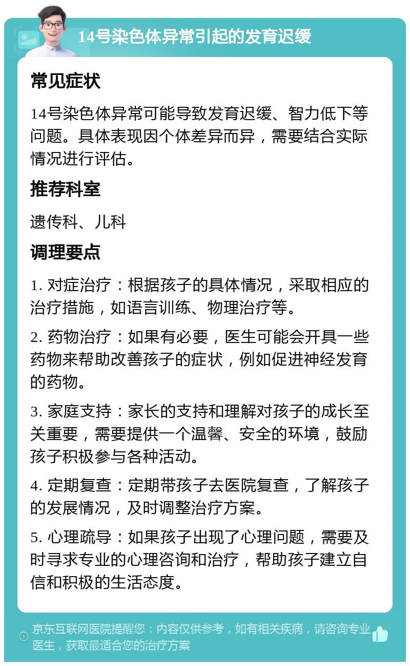 14号染色体异常引起的发育迟缓 常见症状 14号染色体异常可能导致发育迟缓、智力低下等问题。具体表现因个体差异而异，需要结合实际情况进行评估。 推荐科室 遗传科、儿科 调理要点 1. 对症治疗：根据孩子的具体情况，采取相应的治疗措施，如语言训练、物理治疗等。 2. 药物治疗：如果有必要，医生可能会开具一些药物来帮助改善孩子的症状，例如促进神经发育的药物。 3. 家庭支持：家长的支持和理解对孩子的成长至关重要，需要提供一个温馨、安全的环境，鼓励孩子积极参与各种活动。 4. 定期复查：定期带孩子去医院复查，了解孩子的发展情况，及时调整治疗方案。 5. 心理疏导：如果孩子出现了心理问题，需要及时寻求专业的心理咨询和治疗，帮助孩子建立自信和积极的生活态度。