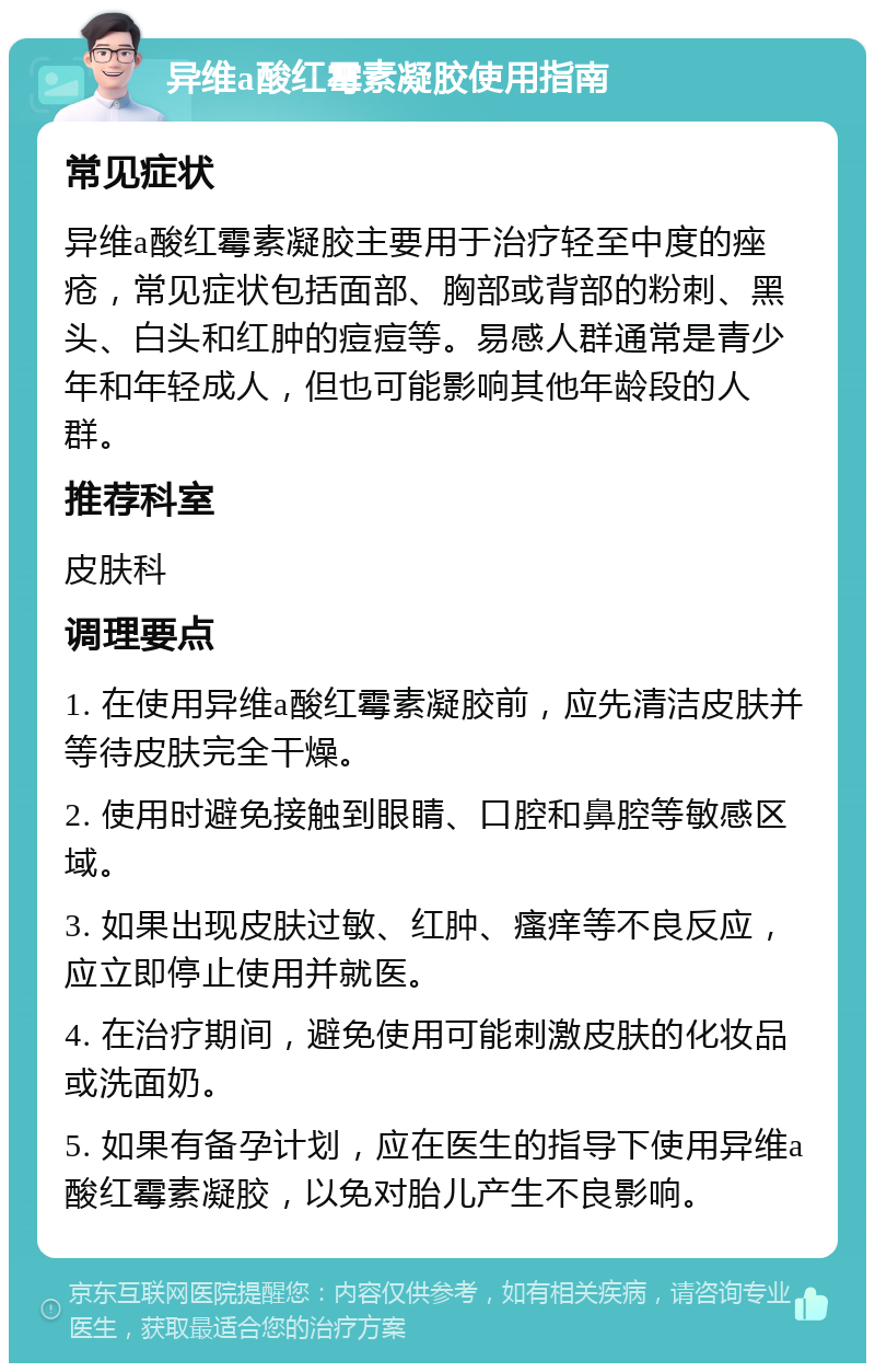 异维a酸红霉素凝胶使用指南 常见症状 异维a酸红霉素凝胶主要用于治疗轻至中度的痤疮，常见症状包括面部、胸部或背部的粉刺、黑头、白头和红肿的痘痘等。易感人群通常是青少年和年轻成人，但也可能影响其他年龄段的人群。 推荐科室 皮肤科 调理要点 1. 在使用异维a酸红霉素凝胶前，应先清洁皮肤并等待皮肤完全干燥。 2. 使用时避免接触到眼睛、口腔和鼻腔等敏感区域。 3. 如果出现皮肤过敏、红肿、瘙痒等不良反应，应立即停止使用并就医。 4. 在治疗期间，避免使用可能刺激皮肤的化妆品或洗面奶。 5. 如果有备孕计划，应在医生的指导下使用异维a酸红霉素凝胶，以免对胎儿产生不良影响。