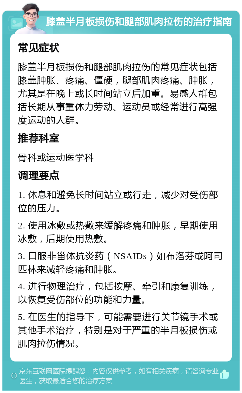 膝盖半月板损伤和腿部肌肉拉伤的治疗指南 常见症状 膝盖半月板损伤和腿部肌肉拉伤的常见症状包括膝盖肿胀、疼痛、僵硬，腿部肌肉疼痛、肿胀，尤其是在晚上或长时间站立后加重。易感人群包括长期从事重体力劳动、运动员或经常进行高强度运动的人群。 推荐科室 骨科或运动医学科 调理要点 1. 休息和避免长时间站立或行走，减少对受伤部位的压力。 2. 使用冰敷或热敷来缓解疼痛和肿胀，早期使用冰敷，后期使用热敷。 3. 口服非甾体抗炎药（NSAIDs）如布洛芬或阿司匹林来减轻疼痛和肿胀。 4. 进行物理治疗，包括按摩、牵引和康复训练，以恢复受伤部位的功能和力量。 5. 在医生的指导下，可能需要进行关节镜手术或其他手术治疗，特别是对于严重的半月板损伤或肌肉拉伤情况。