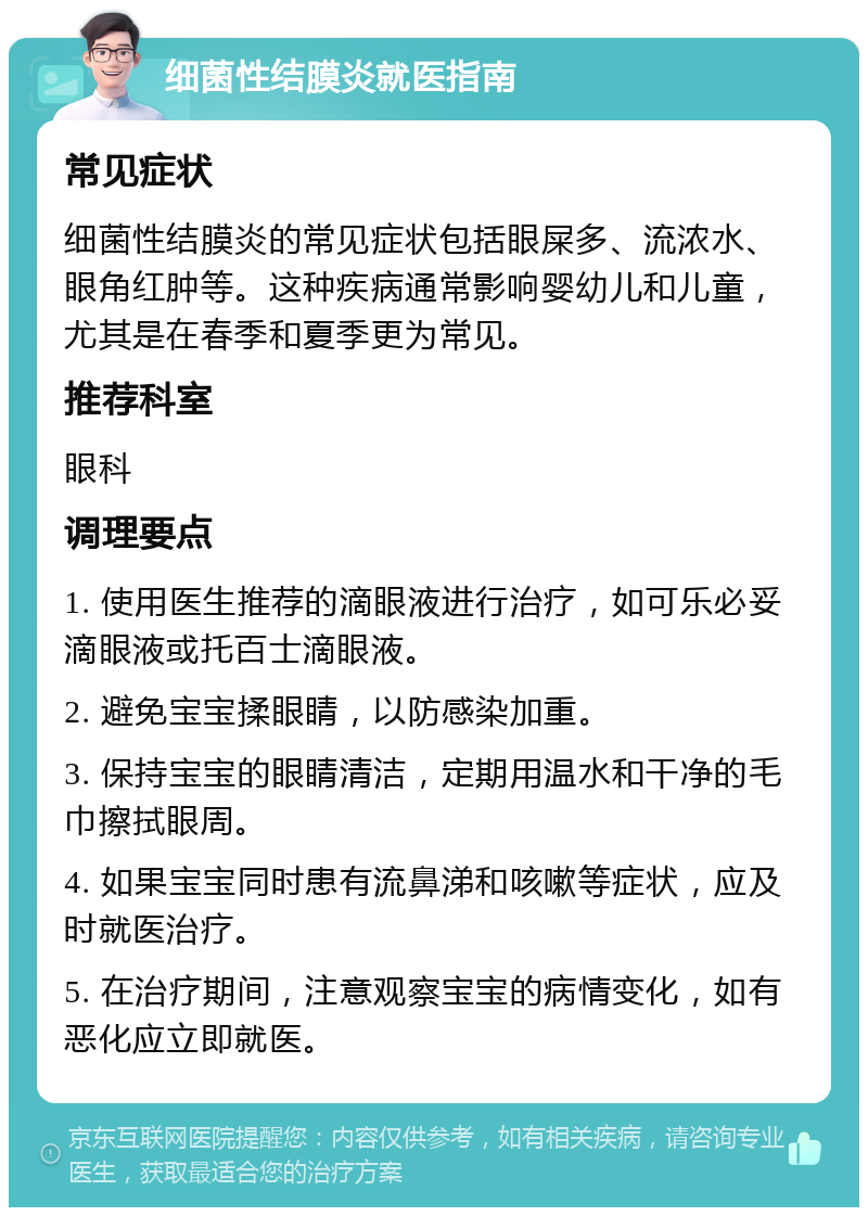 细菌性结膜炎就医指南 常见症状 细菌性结膜炎的常见症状包括眼屎多、流浓水、眼角红肿等。这种疾病通常影响婴幼儿和儿童，尤其是在春季和夏季更为常见。 推荐科室 眼科 调理要点 1. 使用医生推荐的滴眼液进行治疗，如可乐必妥滴眼液或托百士滴眼液。 2. 避免宝宝揉眼睛，以防感染加重。 3. 保持宝宝的眼睛清洁，定期用温水和干净的毛巾擦拭眼周。 4. 如果宝宝同时患有流鼻涕和咳嗽等症状，应及时就医治疗。 5. 在治疗期间，注意观察宝宝的病情变化，如有恶化应立即就医。