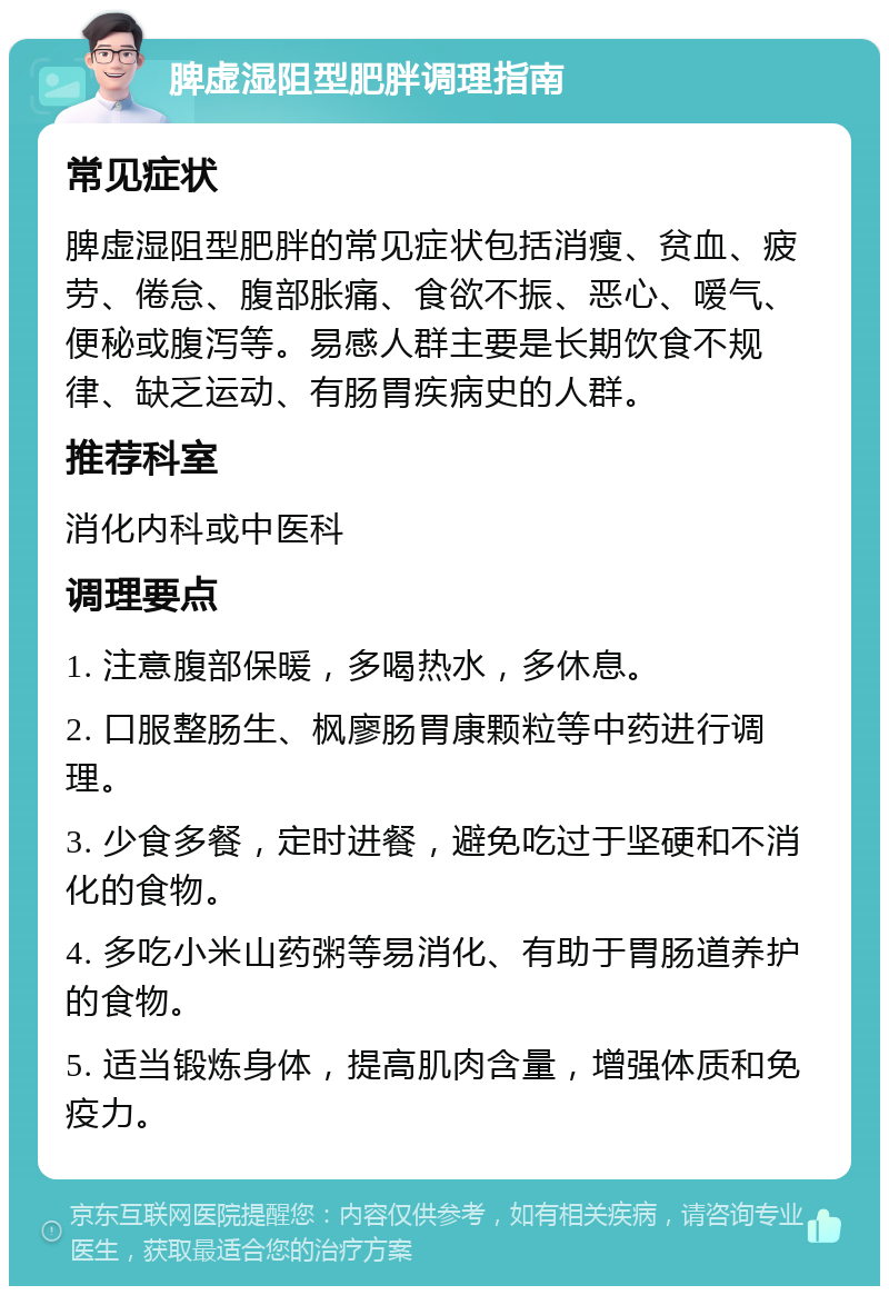 脾虚湿阻型肥胖调理指南 常见症状 脾虚湿阻型肥胖的常见症状包括消瘦、贫血、疲劳、倦怠、腹部胀痛、食欲不振、恶心、嗳气、便秘或腹泻等。易感人群主要是长期饮食不规律、缺乏运动、有肠胃疾病史的人群。 推荐科室 消化内科或中医科 调理要点 1. 注意腹部保暖，多喝热水，多休息。 2. 口服整肠生、枫廖肠胃康颗粒等中药进行调理。 3. 少食多餐，定时进餐，避免吃过于坚硬和不消化的食物。 4. 多吃小米山药粥等易消化、有助于胃肠道养护的食物。 5. 适当锻炼身体，提高肌肉含量，增强体质和免疫力。