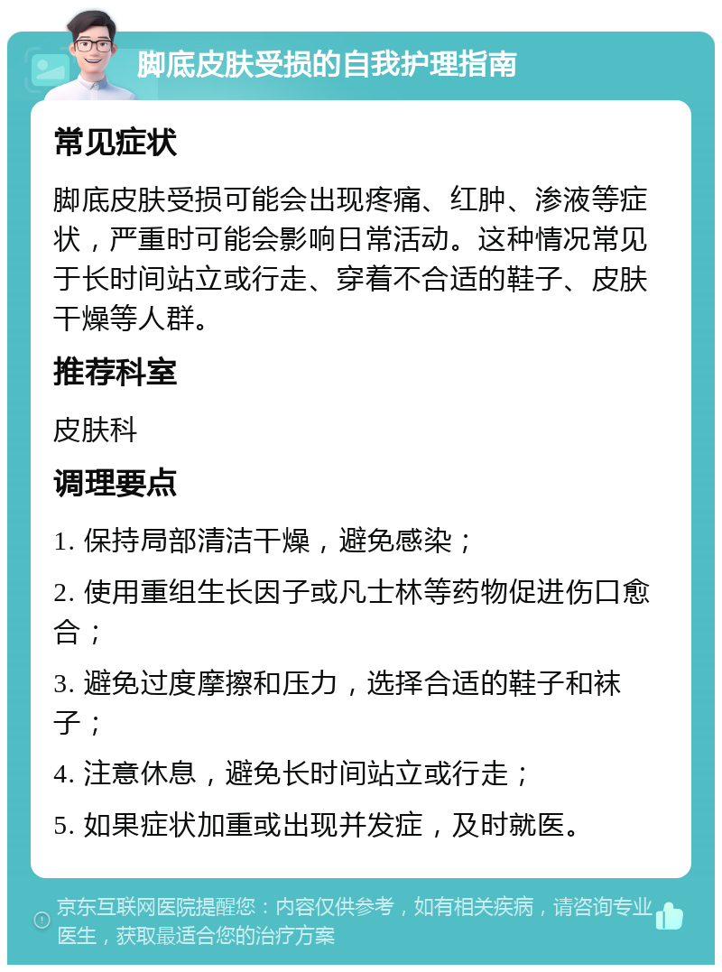 脚底皮肤受损的自我护理指南 常见症状 脚底皮肤受损可能会出现疼痛、红肿、渗液等症状，严重时可能会影响日常活动。这种情况常见于长时间站立或行走、穿着不合适的鞋子、皮肤干燥等人群。 推荐科室 皮肤科 调理要点 1. 保持局部清洁干燥，避免感染； 2. 使用重组生长因子或凡士林等药物促进伤口愈合； 3. 避免过度摩擦和压力，选择合适的鞋子和袜子； 4. 注意休息，避免长时间站立或行走； 5. 如果症状加重或出现并发症，及时就医。