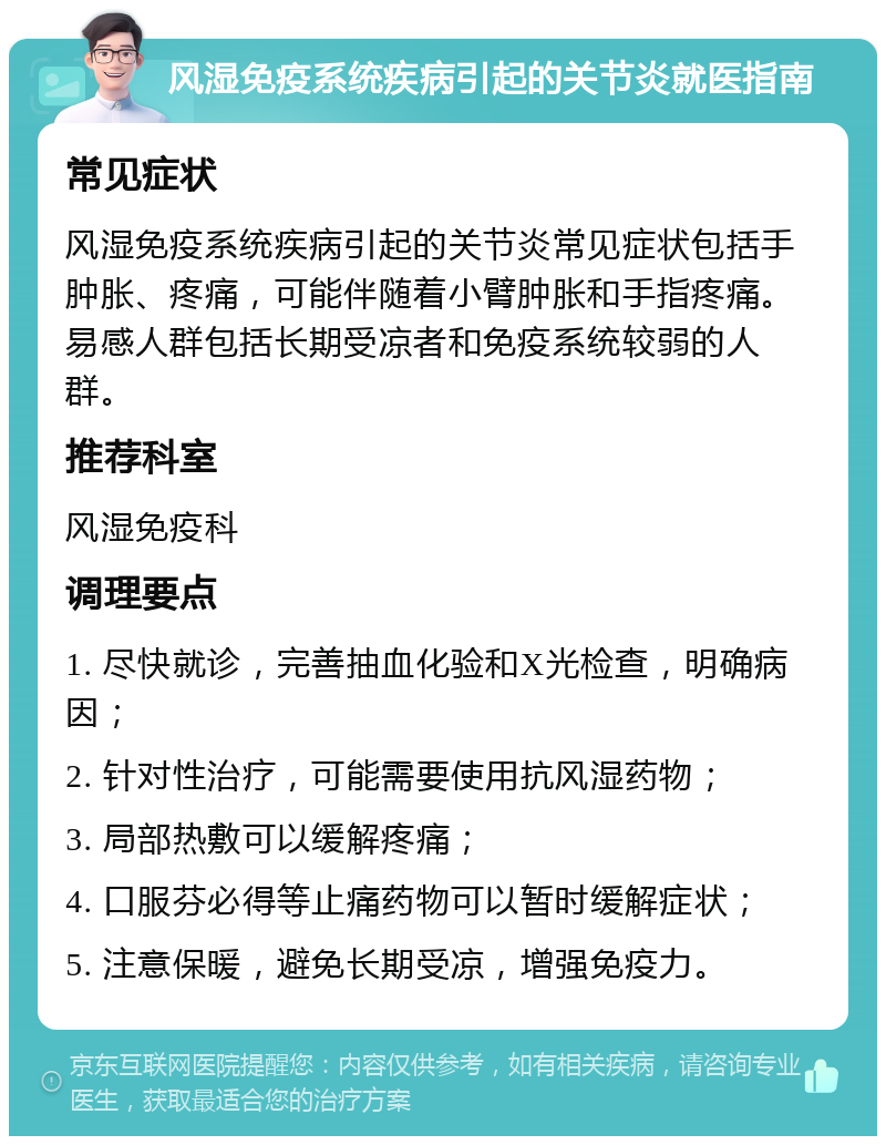 风湿免疫系统疾病引起的关节炎就医指南 常见症状 风湿免疫系统疾病引起的关节炎常见症状包括手肿胀、疼痛，可能伴随着小臂肿胀和手指疼痛。易感人群包括长期受凉者和免疫系统较弱的人群。 推荐科室 风湿免疫科 调理要点 1. 尽快就诊，完善抽血化验和X光检查，明确病因； 2. 针对性治疗，可能需要使用抗风湿药物； 3. 局部热敷可以缓解疼痛； 4. 口服芬必得等止痛药物可以暂时缓解症状； 5. 注意保暖，避免长期受凉，增强免疫力。