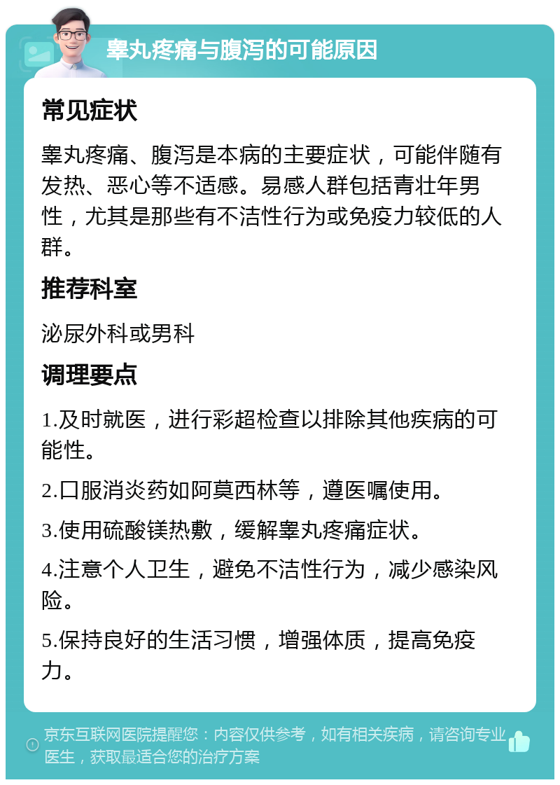 睾丸疼痛与腹泻的可能原因 常见症状 睾丸疼痛、腹泻是本病的主要症状，可能伴随有发热、恶心等不适感。易感人群包括青壮年男性，尤其是那些有不洁性行为或免疫力较低的人群。 推荐科室 泌尿外科或男科 调理要点 1.及时就医，进行彩超检查以排除其他疾病的可能性。 2.口服消炎药如阿莫西林等，遵医嘱使用。 3.使用硫酸镁热敷，缓解睾丸疼痛症状。 4.注意个人卫生，避免不洁性行为，减少感染风险。 5.保持良好的生活习惯，增强体质，提高免疫力。