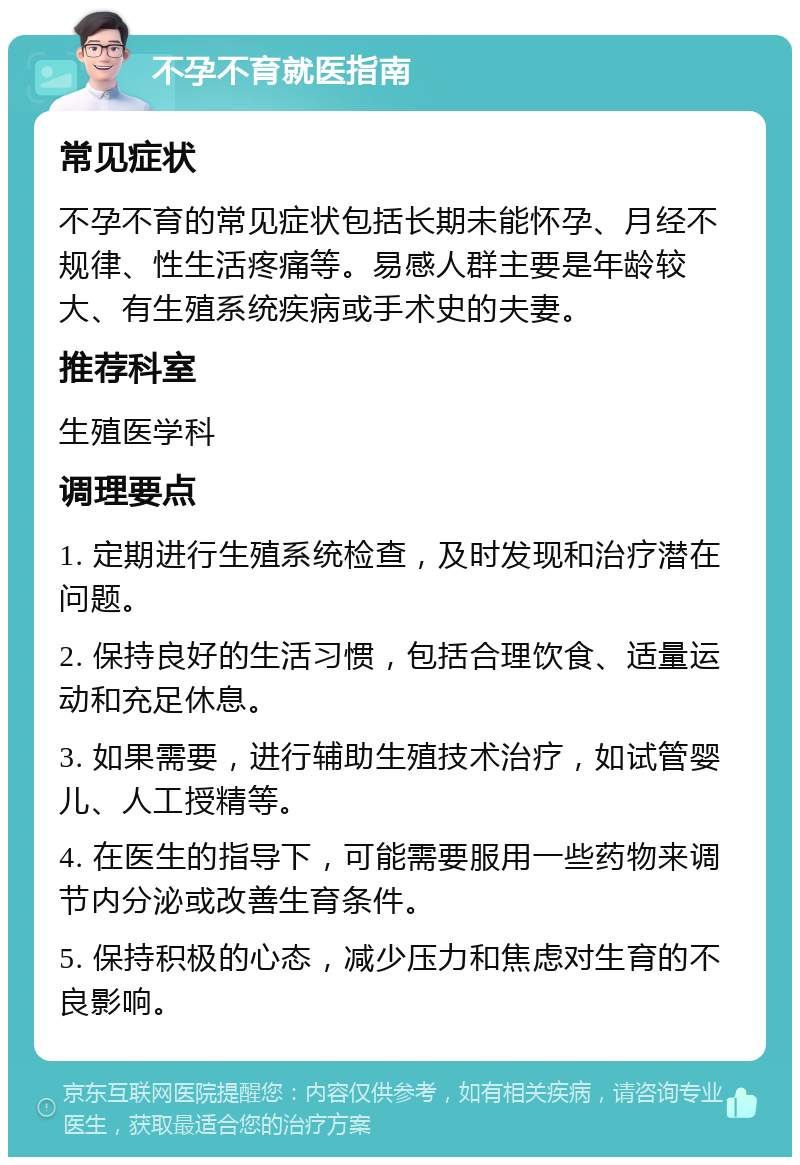 不孕不育就医指南 常见症状 不孕不育的常见症状包括长期未能怀孕、月经不规律、性生活疼痛等。易感人群主要是年龄较大、有生殖系统疾病或手术史的夫妻。 推荐科室 生殖医学科 调理要点 1. 定期进行生殖系统检查，及时发现和治疗潜在问题。 2. 保持良好的生活习惯，包括合理饮食、适量运动和充足休息。 3. 如果需要，进行辅助生殖技术治疗，如试管婴儿、人工授精等。 4. 在医生的指导下，可能需要服用一些药物来调节内分泌或改善生育条件。 5. 保持积极的心态，减少压力和焦虑对生育的不良影响。