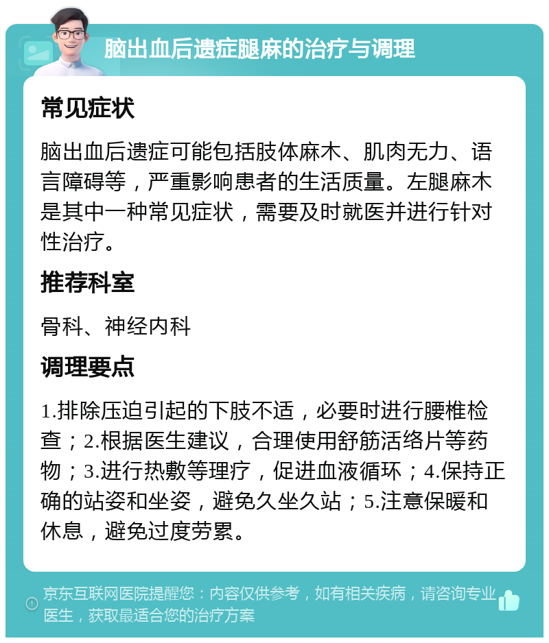 脑出血后遗症腿麻的治疗与调理 常见症状 脑出血后遗症可能包括肢体麻木、肌肉无力、语言障碍等，严重影响患者的生活质量。左腿麻木是其中一种常见症状，需要及时就医并进行针对性治疗。 推荐科室 骨科、神经内科 调理要点 1.排除压迫引起的下肢不适，必要时进行腰椎检查；2.根据医生建议，合理使用舒筋活络片等药物；3.进行热敷等理疗，促进血液循环；4.保持正确的站姿和坐姿，避免久坐久站；5.注意保暖和休息，避免过度劳累。