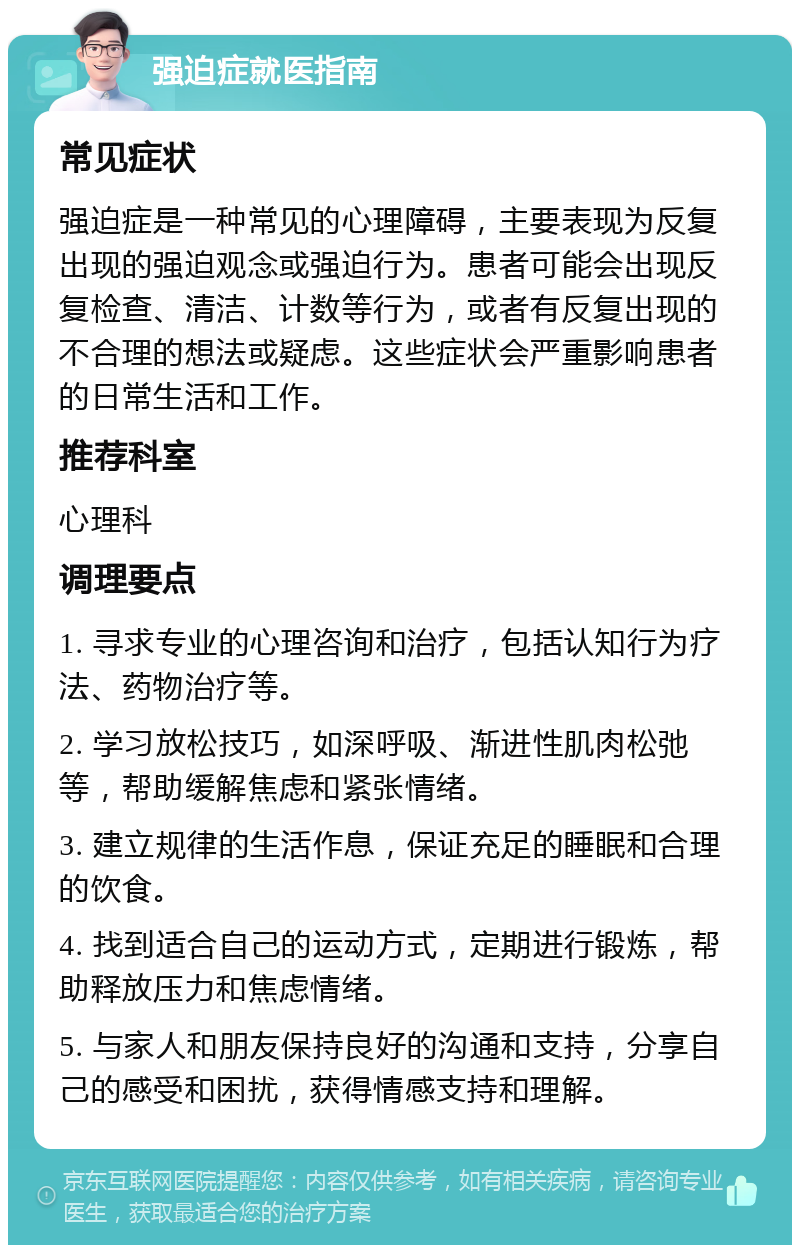 强迫症就医指南 常见症状 强迫症是一种常见的心理障碍，主要表现为反复出现的强迫观念或强迫行为。患者可能会出现反复检查、清洁、计数等行为，或者有反复出现的不合理的想法或疑虑。这些症状会严重影响患者的日常生活和工作。 推荐科室 心理科 调理要点 1. 寻求专业的心理咨询和治疗，包括认知行为疗法、药物治疗等。 2. 学习放松技巧，如深呼吸、渐进性肌肉松弛等，帮助缓解焦虑和紧张情绪。 3. 建立规律的生活作息，保证充足的睡眠和合理的饮食。 4. 找到适合自己的运动方式，定期进行锻炼，帮助释放压力和焦虑情绪。 5. 与家人和朋友保持良好的沟通和支持，分享自己的感受和困扰，获得情感支持和理解。