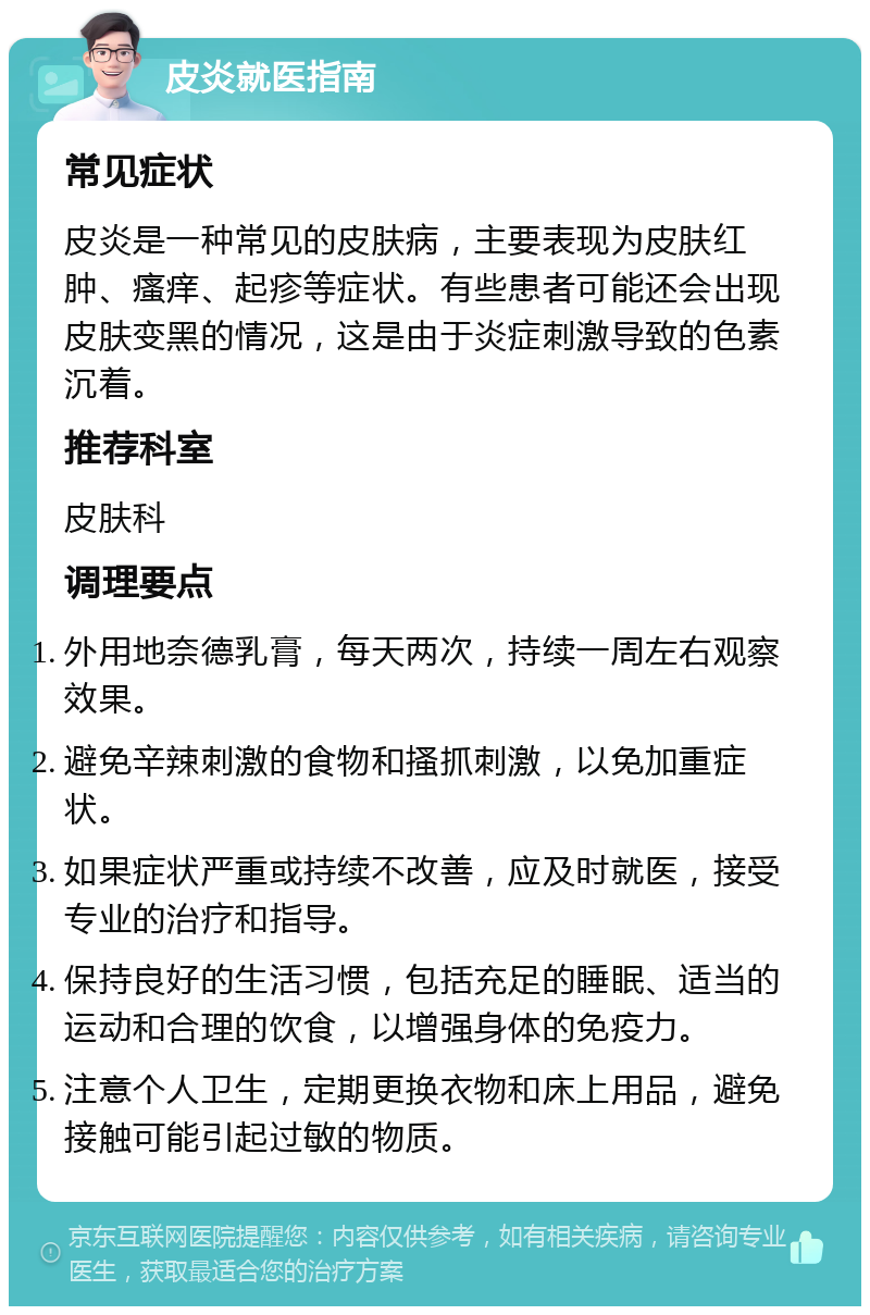 皮炎就医指南 常见症状 皮炎是一种常见的皮肤病，主要表现为皮肤红肿、瘙痒、起疹等症状。有些患者可能还会出现皮肤变黑的情况，这是由于炎症刺激导致的色素沉着。 推荐科室 皮肤科 调理要点 外用地奈德乳膏，每天两次，持续一周左右观察效果。 避免辛辣刺激的食物和搔抓刺激，以免加重症状。 如果症状严重或持续不改善，应及时就医，接受专业的治疗和指导。 保持良好的生活习惯，包括充足的睡眠、适当的运动和合理的饮食，以增强身体的免疫力。 注意个人卫生，定期更换衣物和床上用品，避免接触可能引起过敏的物质。