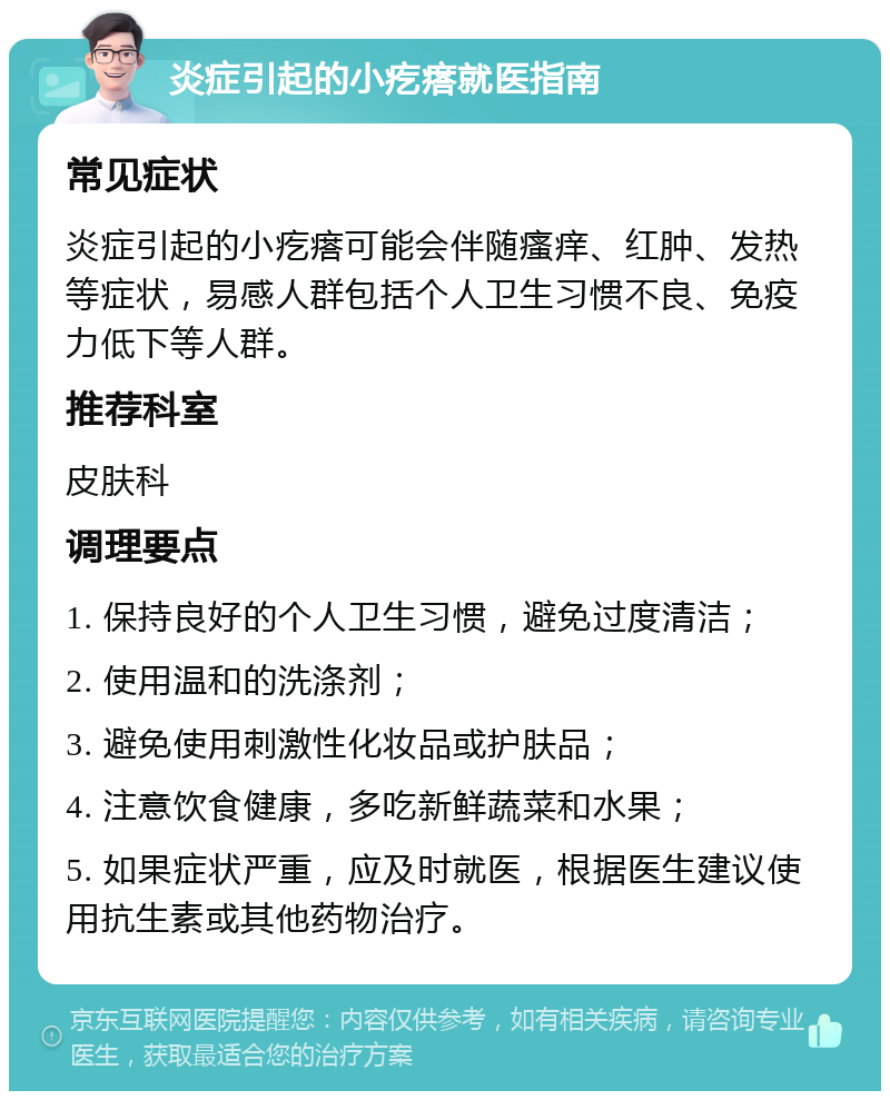 炎症引起的小疙瘩就医指南 常见症状 炎症引起的小疙瘩可能会伴随瘙痒、红肿、发热等症状，易感人群包括个人卫生习惯不良、免疫力低下等人群。 推荐科室 皮肤科 调理要点 1. 保持良好的个人卫生习惯，避免过度清洁； 2. 使用温和的洗涤剂； 3. 避免使用刺激性化妆品或护肤品； 4. 注意饮食健康，多吃新鲜蔬菜和水果； 5. 如果症状严重，应及时就医，根据医生建议使用抗生素或其他药物治疗。