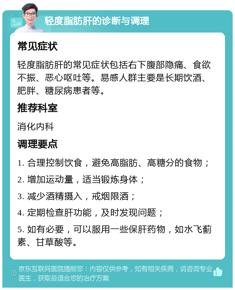 轻度脂肪肝的诊断与调理 常见症状 轻度脂肪肝的常见症状包括右下腹部隐痛、食欲不振、恶心呕吐等。易感人群主要是长期饮酒、肥胖、糖尿病患者等。 推荐科室 消化内科 调理要点 1. 合理控制饮食，避免高脂肪、高糖分的食物； 2. 增加运动量，适当锻炼身体； 3. 减少酒精摄入，戒烟限酒； 4. 定期检查肝功能，及时发现问题； 5. 如有必要，可以服用一些保肝药物，如水飞蓟素、甘草酸等。