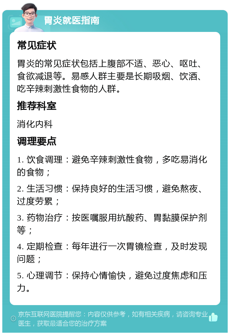 胃炎就医指南 常见症状 胃炎的常见症状包括上腹部不适、恶心、呕吐、食欲减退等。易感人群主要是长期吸烟、饮酒、吃辛辣刺激性食物的人群。 推荐科室 消化内科 调理要点 1. 饮食调理：避免辛辣刺激性食物，多吃易消化的食物； 2. 生活习惯：保持良好的生活习惯，避免熬夜、过度劳累； 3. 药物治疗：按医嘱服用抗酸药、胃黏膜保护剂等； 4. 定期检查：每年进行一次胃镜检查，及时发现问题； 5. 心理调节：保持心情愉快，避免过度焦虑和压力。