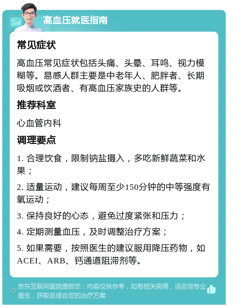 高血压就医指南 常见症状 高血压常见症状包括头痛、头晕、耳鸣、视力模糊等。易感人群主要是中老年人、肥胖者、长期吸烟或饮酒者、有高血压家族史的人群等。 推荐科室 心血管内科 调理要点 1. 合理饮食，限制钠盐摄入，多吃新鲜蔬菜和水果； 2. 适量运动，建议每周至少150分钟的中等强度有氧运动； 3. 保持良好的心态，避免过度紧张和压力； 4. 定期测量血压，及时调整治疗方案； 5. 如果需要，按照医生的建议服用降压药物，如ACEI、ARB、钙通道阻滞剂等。