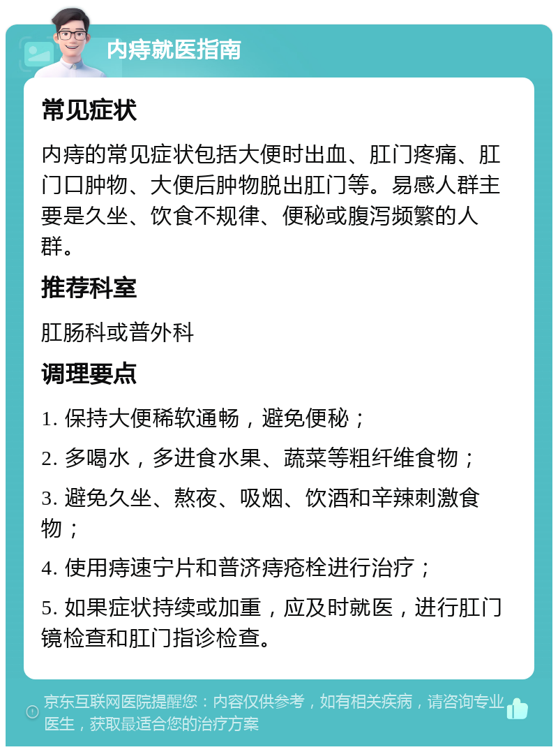 内痔就医指南 常见症状 内痔的常见症状包括大便时出血、肛门疼痛、肛门口肿物、大便后肿物脱出肛门等。易感人群主要是久坐、饮食不规律、便秘或腹泻频繁的人群。 推荐科室 肛肠科或普外科 调理要点 1. 保持大便稀软通畅，避免便秘； 2. 多喝水，多进食水果、蔬菜等粗纤维食物； 3. 避免久坐、熬夜、吸烟、饮酒和辛辣刺激食物； 4. 使用痔速宁片和普济痔疮栓进行治疗； 5. 如果症状持续或加重，应及时就医，进行肛门镜检查和肛门指诊检查。