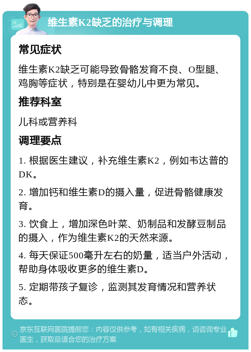 维生素K2缺乏的治疗与调理 常见症状 维生素K2缺乏可能导致骨骼发育不良、O型腿、鸡胸等症状，特别是在婴幼儿中更为常见。 推荐科室 儿科或营养科 调理要点 1. 根据医生建议，补充维生素K2，例如韦达普的DK。 2. 增加钙和维生素D的摄入量，促进骨骼健康发育。 3. 饮食上，增加深色叶菜、奶制品和发酵豆制品的摄入，作为维生素K2的天然来源。 4. 每天保证500毫升左右的奶量，适当户外活动，帮助身体吸收更多的维生素D。 5. 定期带孩子复诊，监测其发育情况和营养状态。