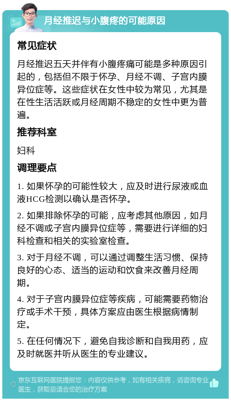 月经推迟与小腹疼的可能原因 常见症状 月经推迟五天并伴有小腹疼痛可能是多种原因引起的，包括但不限于怀孕、月经不调、子宫内膜异位症等。这些症状在女性中较为常见，尤其是在性生活活跃或月经周期不稳定的女性中更为普遍。 推荐科室 妇科 调理要点 1. 如果怀孕的可能性较大，应及时进行尿液或血液HCG检测以确认是否怀孕。 2. 如果排除怀孕的可能，应考虑其他原因，如月经不调或子宫内膜异位症等，需要进行详细的妇科检查和相关的实验室检查。 3. 对于月经不调，可以通过调整生活习惯、保持良好的心态、适当的运动和饮食来改善月经周期。 4. 对于子宫内膜异位症等疾病，可能需要药物治疗或手术干预，具体方案应由医生根据病情制定。 5. 在任何情况下，避免自我诊断和自我用药，应及时就医并听从医生的专业建议。