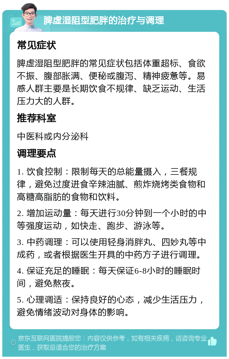 脾虚湿阻型肥胖的治疗与调理 常见症状 脾虚湿阻型肥胖的常见症状包括体重超标、食欲不振、腹部胀满、便秘或腹泻、精神疲惫等。易感人群主要是长期饮食不规律、缺乏运动、生活压力大的人群。 推荐科室 中医科或内分泌科 调理要点 1. 饮食控制：限制每天的总能量摄入，三餐规律，避免过度进食辛辣油腻、煎炸烧烤类食物和高糖高脂肪的食物和饮料。 2. 增加运动量：每天进行30分钟到一个小时的中等强度运动，如快走、跑步、游泳等。 3. 中药调理：可以使用轻身消胖丸、四妙丸等中成药，或者根据医生开具的中药方子进行调理。 4. 保证充足的睡眠：每天保证6-8小时的睡眠时间，避免熬夜。 5. 心理调适：保持良好的心态，减少生活压力，避免情绪波动对身体的影响。