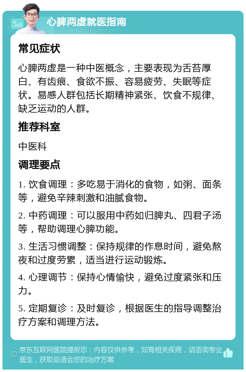 心脾两虚就医指南 常见症状 心脾两虚是一种中医概念，主要表现为舌苔厚白、有齿痕、食欲不振、容易疲劳、失眠等症状。易感人群包括长期精神紧张、饮食不规律、缺乏运动的人群。 推荐科室 中医科 调理要点 1. 饮食调理：多吃易于消化的食物，如粥、面条等，避免辛辣刺激和油腻食物。 2. 中药调理：可以服用中药如归脾丸、四君子汤等，帮助调理心脾功能。 3. 生活习惯调整：保持规律的作息时间，避免熬夜和过度劳累，适当进行运动锻炼。 4. 心理调节：保持心情愉快，避免过度紧张和压力。 5. 定期复诊：及时复诊，根据医生的指导调整治疗方案和调理方法。