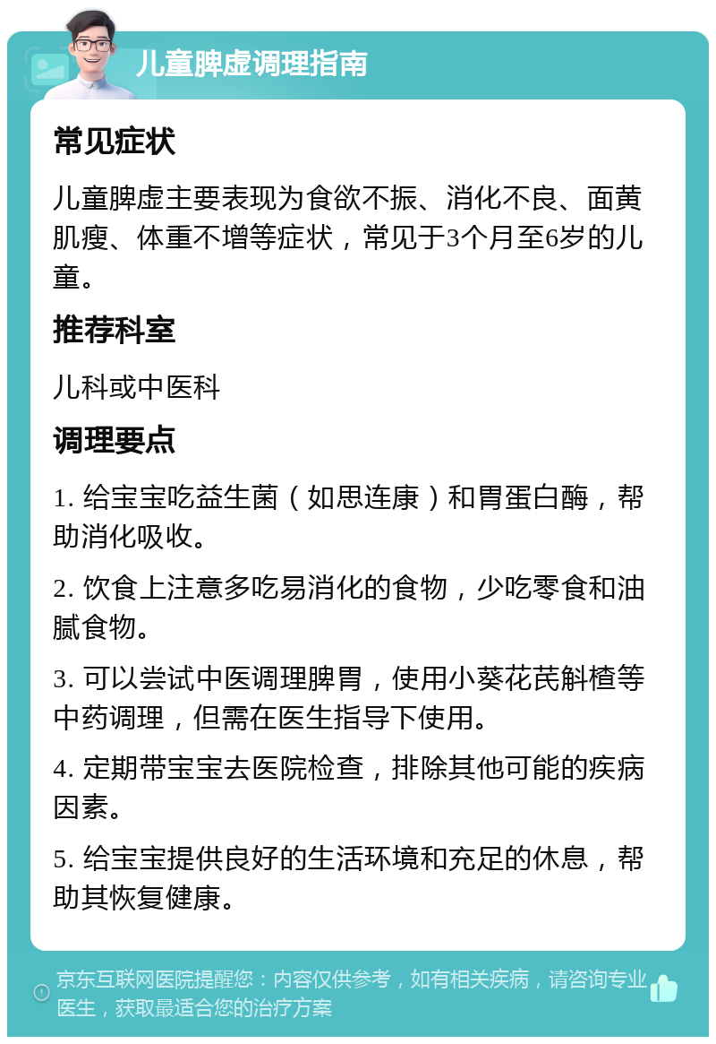 儿童脾虚调理指南 常见症状 儿童脾虚主要表现为食欲不振、消化不良、面黄肌瘦、体重不增等症状，常见于3个月至6岁的儿童。 推荐科室 儿科或中医科 调理要点 1. 给宝宝吃益生菌（如思连康）和胃蛋白酶，帮助消化吸收。 2. 饮食上注意多吃易消化的食物，少吃零食和油腻食物。 3. 可以尝试中医调理脾胃，使用小葵花芪斛楂等中药调理，但需在医生指导下使用。 4. 定期带宝宝去医院检查，排除其他可能的疾病因素。 5. 给宝宝提供良好的生活环境和充足的休息，帮助其恢复健康。