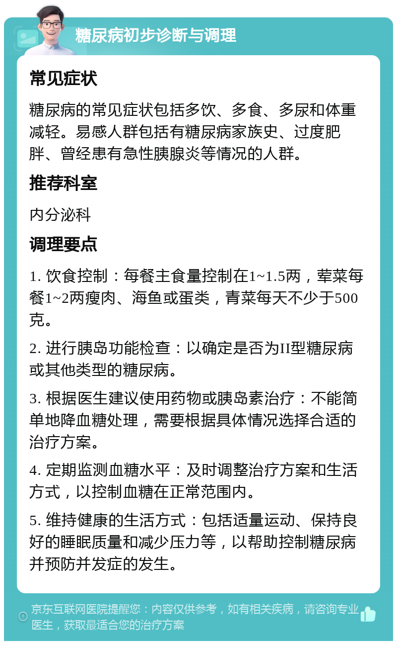 糖尿病初步诊断与调理 常见症状 糖尿病的常见症状包括多饮、多食、多尿和体重减轻。易感人群包括有糖尿病家族史、过度肥胖、曾经患有急性胰腺炎等情况的人群。 推荐科室 内分泌科 调理要点 1. 饮食控制：每餐主食量控制在1~1.5两，荤菜每餐1~2两瘦肉、海鱼或蛋类，青菜每天不少于500克。 2. 进行胰岛功能检查：以确定是否为II型糖尿病或其他类型的糖尿病。 3. 根据医生建议使用药物或胰岛素治疗：不能简单地降血糖处理，需要根据具体情况选择合适的治疗方案。 4. 定期监测血糖水平：及时调整治疗方案和生活方式，以控制血糖在正常范围内。 5. 维持健康的生活方式：包括适量运动、保持良好的睡眠质量和减少压力等，以帮助控制糖尿病并预防并发症的发生。