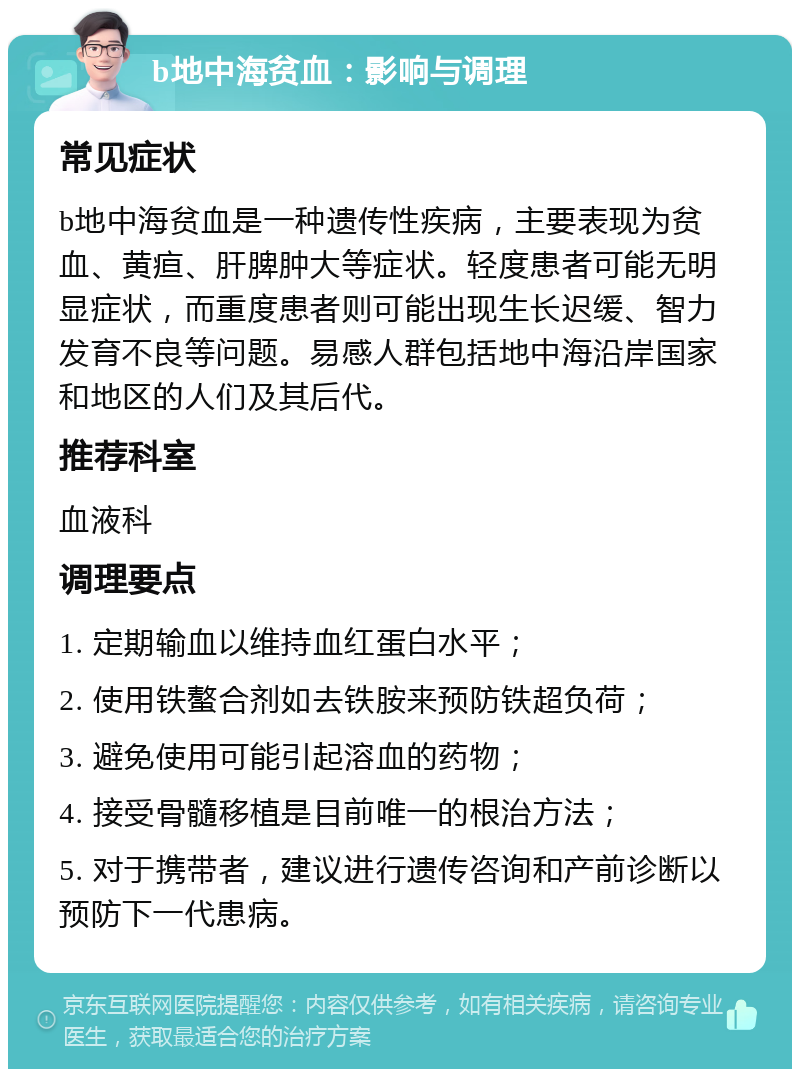 b地中海贫血：影响与调理 常见症状 b地中海贫血是一种遗传性疾病，主要表现为贫血、黄疸、肝脾肿大等症状。轻度患者可能无明显症状，而重度患者则可能出现生长迟缓、智力发育不良等问题。易感人群包括地中海沿岸国家和地区的人们及其后代。 推荐科室 血液科 调理要点 1. 定期输血以维持血红蛋白水平； 2. 使用铁螯合剂如去铁胺来预防铁超负荷； 3. 避免使用可能引起溶血的药物； 4. 接受骨髓移植是目前唯一的根治方法； 5. 对于携带者，建议进行遗传咨询和产前诊断以预防下一代患病。