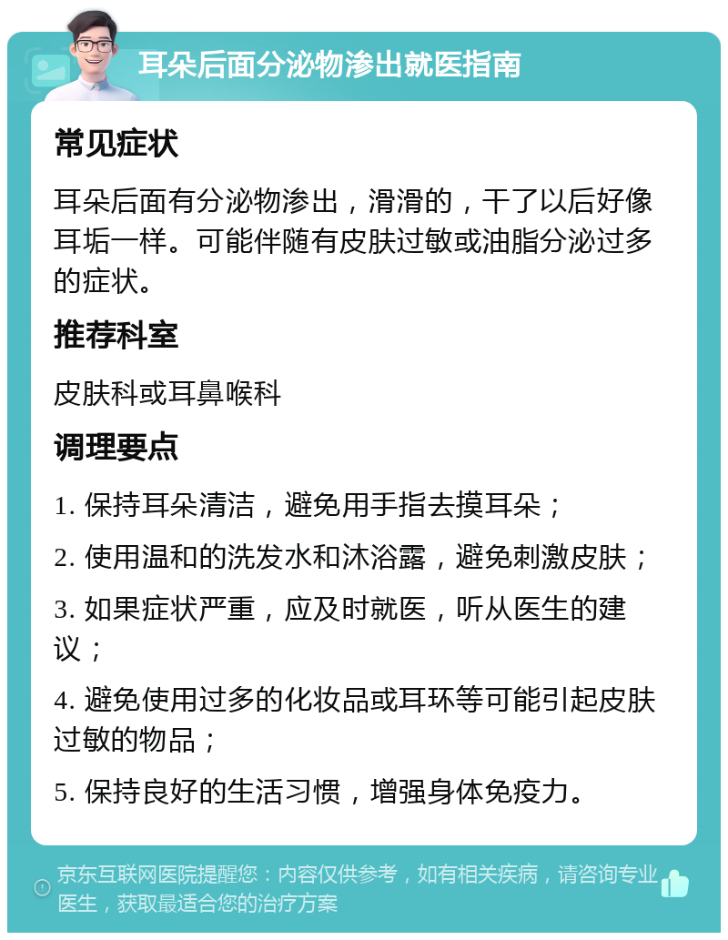 耳朵后面分泌物渗出就医指南 常见症状 耳朵后面有分泌物渗出，滑滑的，干了以后好像耳垢一样。可能伴随有皮肤过敏或油脂分泌过多的症状。 推荐科室 皮肤科或耳鼻喉科 调理要点 1. 保持耳朵清洁，避免用手指去摸耳朵； 2. 使用温和的洗发水和沐浴露，避免刺激皮肤； 3. 如果症状严重，应及时就医，听从医生的建议； 4. 避免使用过多的化妆品或耳环等可能引起皮肤过敏的物品； 5. 保持良好的生活习惯，增强身体免疫力。