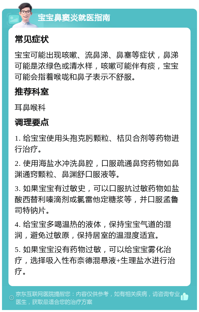 宝宝鼻窦炎就医指南 常见症状 宝宝可能出现咳嗽、流鼻涕、鼻塞等症状，鼻涕可能是浓绿色或清水样，咳嗽可能伴有痰，宝宝可能会指着喉咙和鼻子表示不舒服。 推荐科室 耳鼻喉科 调理要点 1. 给宝宝使用头孢克肟颗粒、桔贝合剂等药物进行治疗。 2. 使用海盐水冲洗鼻腔，口服疏通鼻窍药物如鼻渊通窍颗粒、鼻渊舒口服液等。 3. 如果宝宝有过敏史，可以口服抗过敏药物如盐酸西替利嗪滴剂或氯雷他定糖浆等，并口服孟鲁司特钠片。 4. 给宝宝多喝温热的液体，保持宝宝气道的湿润，避免过敏原，保持居室的温湿度适宜。 5. 如果宝宝没有药物过敏，可以给宝宝雾化治疗，选择吸入性布奈德混悬液+生理盐水进行治疗。