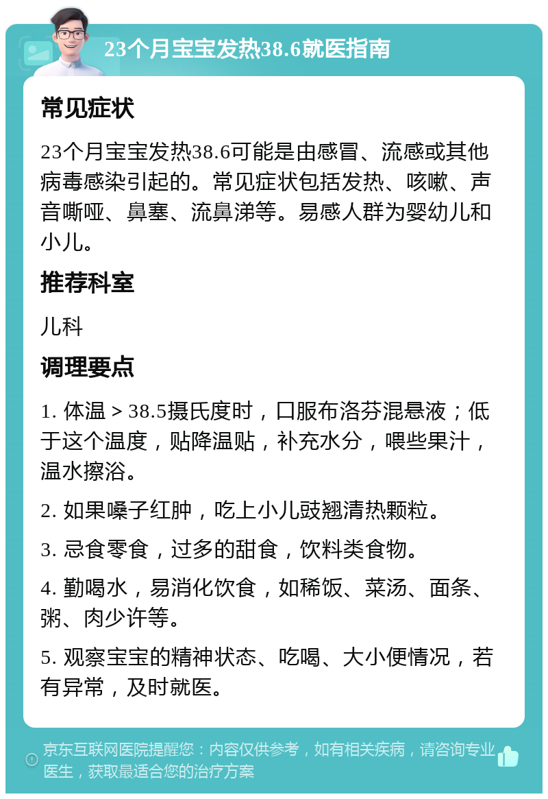 23个月宝宝发热38.6就医指南 常见症状 23个月宝宝发热38.6可能是由感冒、流感或其他病毒感染引起的。常见症状包括发热、咳嗽、声音嘶哑、鼻塞、流鼻涕等。易感人群为婴幼儿和小儿。 推荐科室 儿科 调理要点 1. 体温＞38.5摄氏度时，口服布洛芬混悬液；低于这个温度，贴降温贴，补充水分，喂些果汁，温水擦浴。 2. 如果嗓子红肿，吃上小儿豉翘清热颗粒。 3. 忌食零食，过多的甜食，饮料类食物。 4. 勤喝水，易消化饮食，如稀饭、菜汤、面条、粥、肉少许等。 5. 观察宝宝的精神状态、吃喝、大小便情况，若有异常，及时就医。