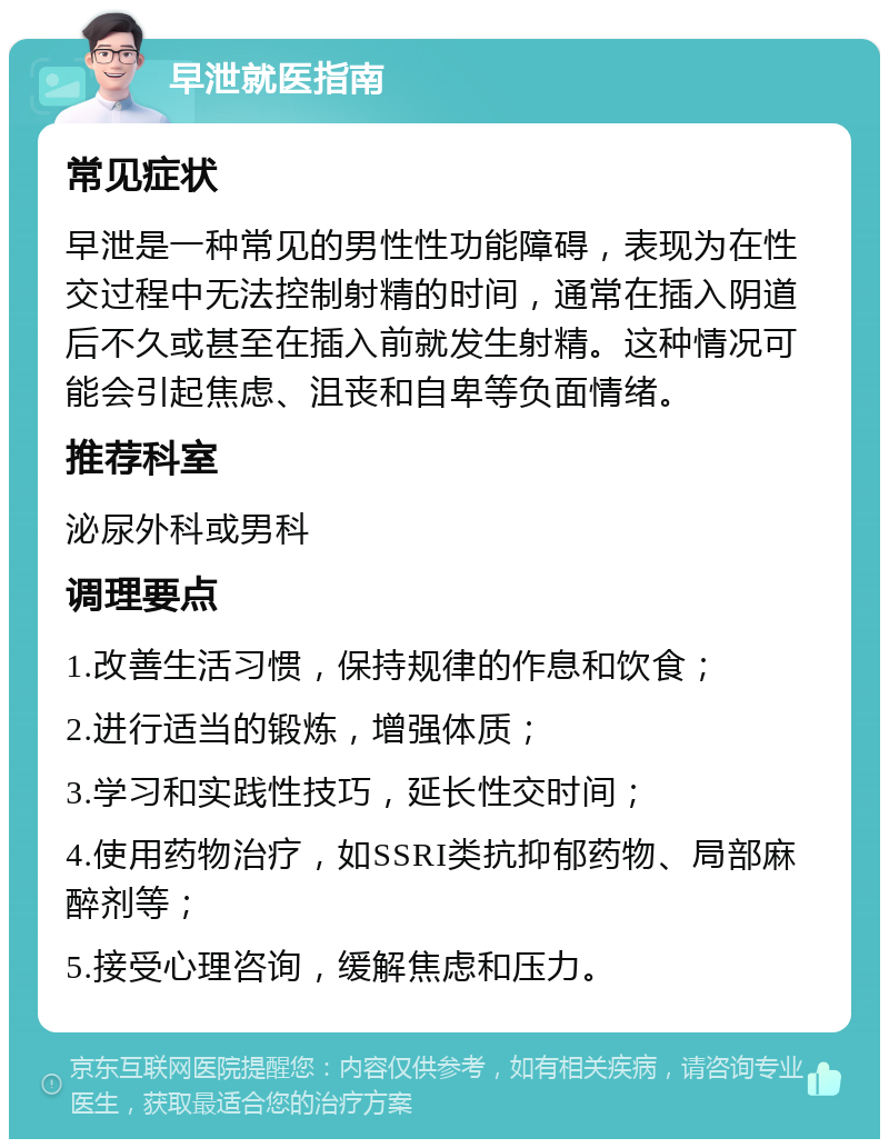 早泄就医指南 常见症状 早泄是一种常见的男性性功能障碍，表现为在性交过程中无法控制射精的时间，通常在插入阴道后不久或甚至在插入前就发生射精。这种情况可能会引起焦虑、沮丧和自卑等负面情绪。 推荐科室 泌尿外科或男科 调理要点 1.改善生活习惯，保持规律的作息和饮食； 2.进行适当的锻炼，增强体质； 3.学习和实践性技巧，延长性交时间； 4.使用药物治疗，如SSRI类抗抑郁药物、局部麻醉剂等； 5.接受心理咨询，缓解焦虑和压力。