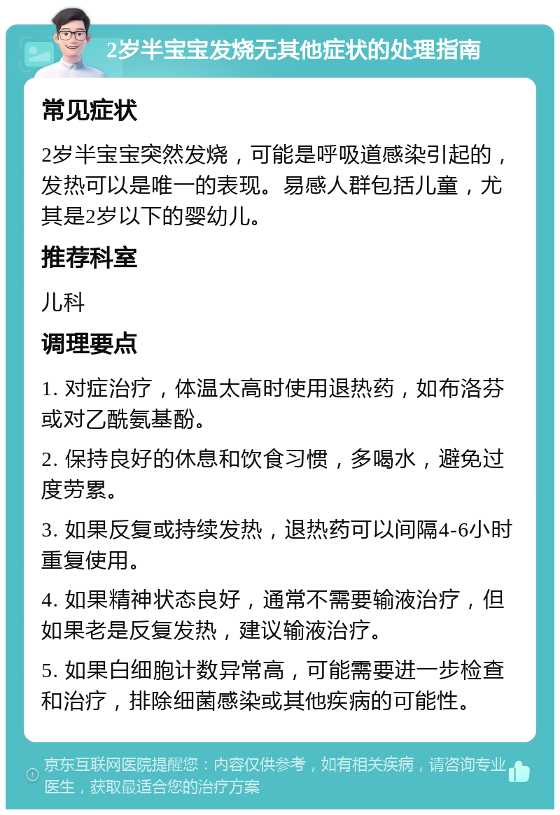 2岁半宝宝发烧无其他症状的处理指南 常见症状 2岁半宝宝突然发烧，可能是呼吸道感染引起的，发热可以是唯一的表现。易感人群包括儿童，尤其是2岁以下的婴幼儿。 推荐科室 儿科 调理要点 1. 对症治疗，体温太高时使用退热药，如布洛芬或对乙酰氨基酚。 2. 保持良好的休息和饮食习惯，多喝水，避免过度劳累。 3. 如果反复或持续发热，退热药可以间隔4-6小时重复使用。 4. 如果精神状态良好，通常不需要输液治疗，但如果老是反复发热，建议输液治疗。 5. 如果白细胞计数异常高，可能需要进一步检查和治疗，排除细菌感染或其他疾病的可能性。