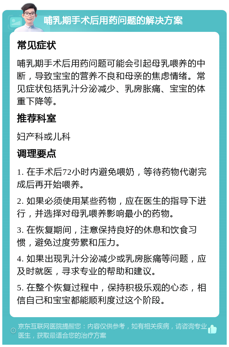 哺乳期手术后用药问题的解决方案 常见症状 哺乳期手术后用药问题可能会引起母乳喂养的中断，导致宝宝的营养不良和母亲的焦虑情绪。常见症状包括乳汁分泌减少、乳房胀痛、宝宝的体重下降等。 推荐科室 妇产科或儿科 调理要点 1. 在手术后72小时内避免喂奶，等待药物代谢完成后再开始喂养。 2. 如果必须使用某些药物，应在医生的指导下进行，并选择对母乳喂养影响最小的药物。 3. 在恢复期间，注意保持良好的休息和饮食习惯，避免过度劳累和压力。 4. 如果出现乳汁分泌减少或乳房胀痛等问题，应及时就医，寻求专业的帮助和建议。 5. 在整个恢复过程中，保持积极乐观的心态，相信自己和宝宝都能顺利度过这个阶段。