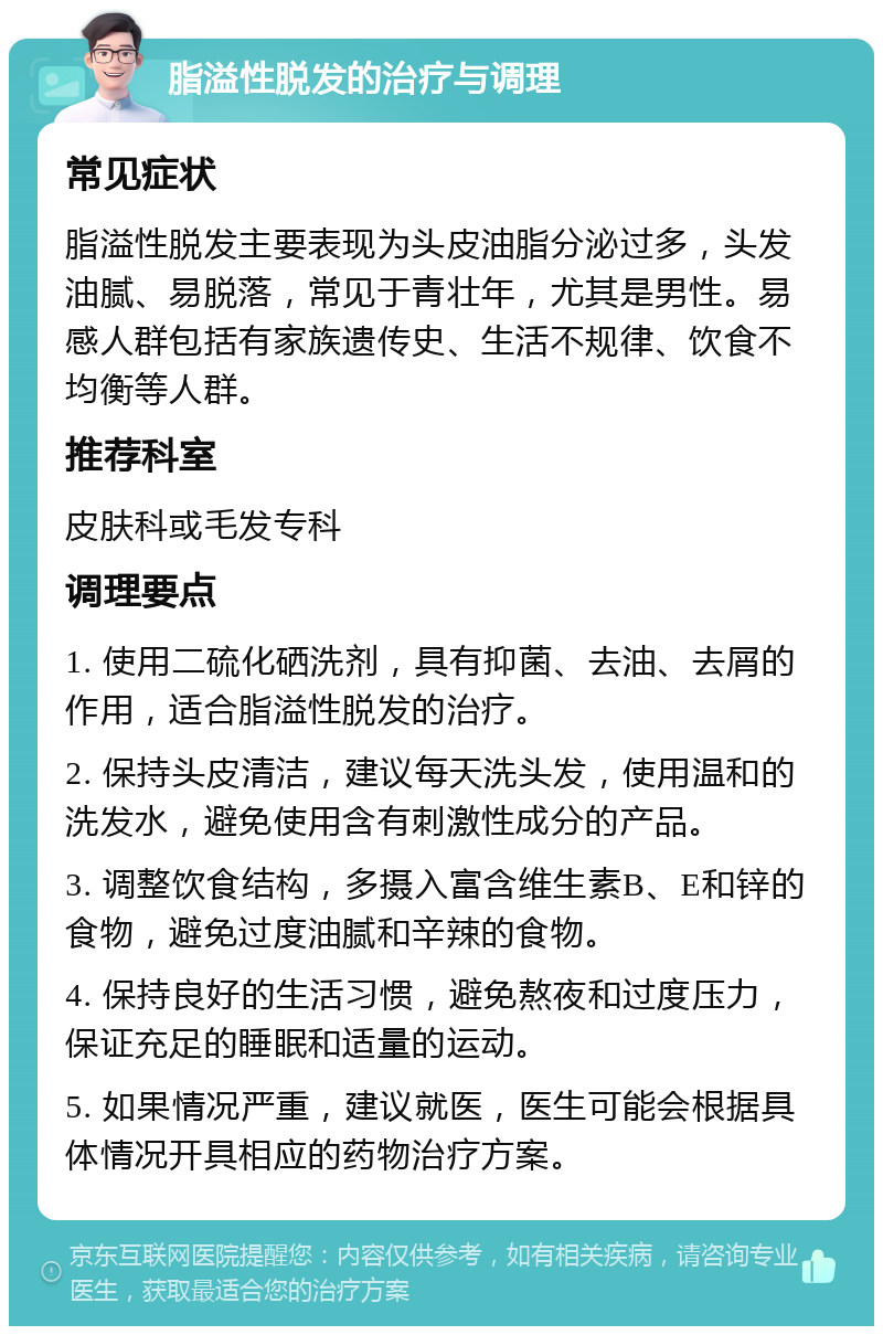 脂溢性脱发的治疗与调理 常见症状 脂溢性脱发主要表现为头皮油脂分泌过多，头发油腻、易脱落，常见于青壮年，尤其是男性。易感人群包括有家族遗传史、生活不规律、饮食不均衡等人群。 推荐科室 皮肤科或毛发专科 调理要点 1. 使用二硫化硒洗剂，具有抑菌、去油、去屑的作用，适合脂溢性脱发的治疗。 2. 保持头皮清洁，建议每天洗头发，使用温和的洗发水，避免使用含有刺激性成分的产品。 3. 调整饮食结构，多摄入富含维生素B、E和锌的食物，避免过度油腻和辛辣的食物。 4. 保持良好的生活习惯，避免熬夜和过度压力，保证充足的睡眠和适量的运动。 5. 如果情况严重，建议就医，医生可能会根据具体情况开具相应的药物治疗方案。