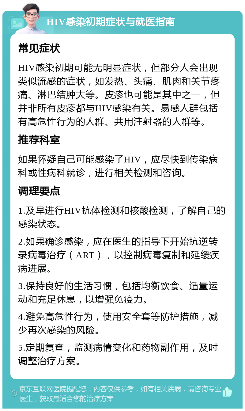 HIV感染初期症状与就医指南 常见症状 HIV感染初期可能无明显症状，但部分人会出现类似流感的症状，如发热、头痛、肌肉和关节疼痛、淋巴结肿大等。皮疹也可能是其中之一，但并非所有皮疹都与HIV感染有关。易感人群包括有高危性行为的人群、共用注射器的人群等。 推荐科室 如果怀疑自己可能感染了HIV，应尽快到传染病科或性病科就诊，进行相关检测和咨询。 调理要点 1.及早进行HIV抗体检测和核酸检测，了解自己的感染状态。 2.如果确诊感染，应在医生的指导下开始抗逆转录病毒治疗（ART），以控制病毒复制和延缓疾病进展。 3.保持良好的生活习惯，包括均衡饮食、适量运动和充足休息，以增强免疫力。 4.避免高危性行为，使用安全套等防护措施，减少再次感染的风险。 5.定期复查，监测病情变化和药物副作用，及时调整治疗方案。