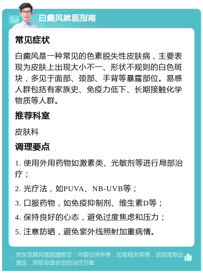 白癜风就医指南 常见症状 白癜风是一种常见的色素脱失性皮肤病，主要表现为皮肤上出现大小不一、形状不规则的白色斑块，多见于面部、颈部、手背等暴露部位。易感人群包括有家族史、免疫力低下、长期接触化学物质等人群。 推荐科室 皮肤科 调理要点 1. 使用外用药物如激素类、光敏剂等进行局部治疗； 2. 光疗法，如PUVA、NB-UVB等； 3. 口服药物，如免疫抑制剂、维生素D等； 4. 保持良好的心态，避免过度焦虑和压力； 5. 注意防晒，避免紫外线照射加重病情。