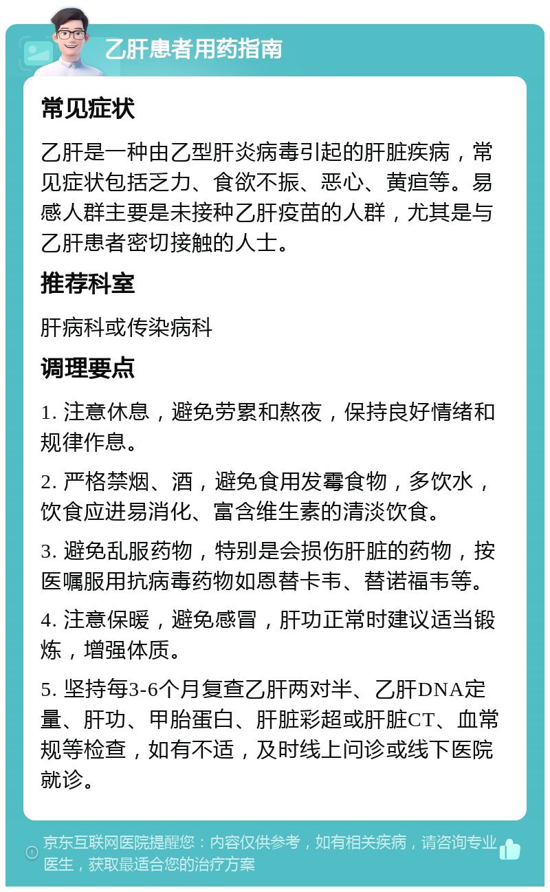 乙肝患者用药指南 常见症状 乙肝是一种由乙型肝炎病毒引起的肝脏疾病，常见症状包括乏力、食欲不振、恶心、黄疸等。易感人群主要是未接种乙肝疫苗的人群，尤其是与乙肝患者密切接触的人士。 推荐科室 肝病科或传染病科 调理要点 1. 注意休息，避免劳累和熬夜，保持良好情绪和规律作息。 2. 严格禁烟、酒，避免食用发霉食物，多饮水，饮食应进易消化、富含维生素的清淡饮食。 3. 避免乱服药物，特别是会损伤肝脏的药物，按医嘱服用抗病毒药物如恩替卡韦、替诺福韦等。 4. 注意保暖，避免感冒，肝功正常时建议适当锻炼，增强体质。 5. 坚持每3-6个月复查乙肝两对半、乙肝DNA定量、肝功、甲胎蛋白、肝脏彩超或肝脏CT、血常规等检查，如有不适，及时线上问诊或线下医院就诊。