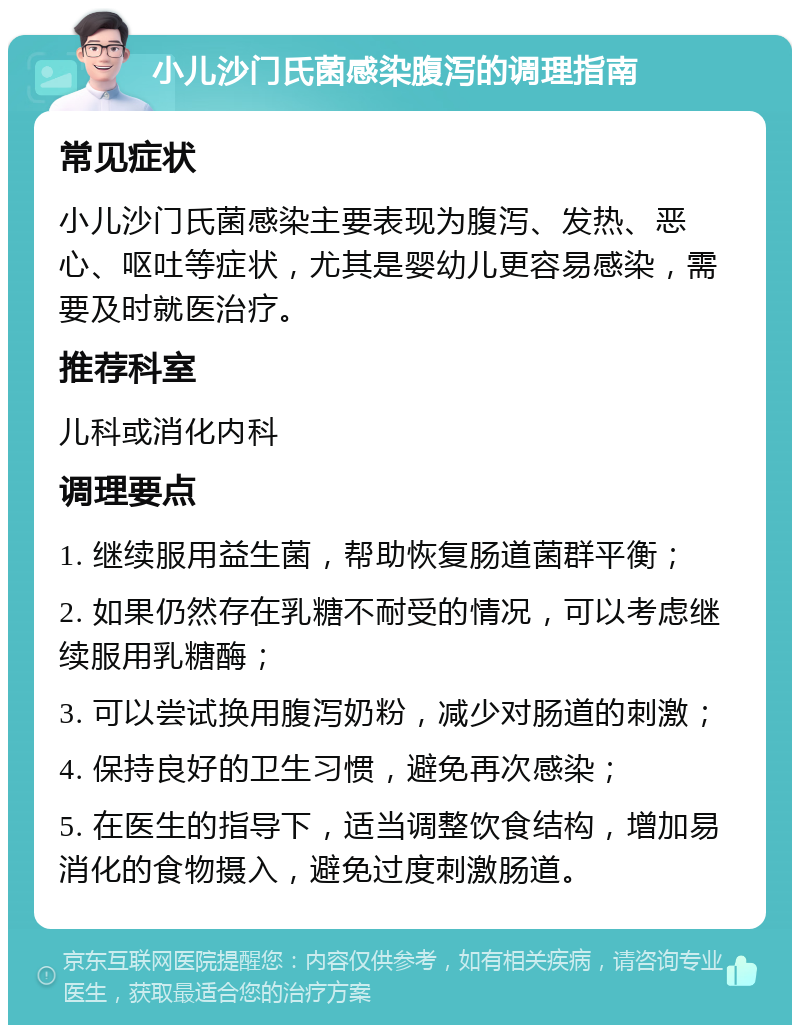 小儿沙门氏菌感染腹泻的调理指南 常见症状 小儿沙门氏菌感染主要表现为腹泻、发热、恶心、呕吐等症状，尤其是婴幼儿更容易感染，需要及时就医治疗。 推荐科室 儿科或消化内科 调理要点 1. 继续服用益生菌，帮助恢复肠道菌群平衡； 2. 如果仍然存在乳糖不耐受的情况，可以考虑继续服用乳糖酶； 3. 可以尝试换用腹泻奶粉，减少对肠道的刺激； 4. 保持良好的卫生习惯，避免再次感染； 5. 在医生的指导下，适当调整饮食结构，增加易消化的食物摄入，避免过度刺激肠道。